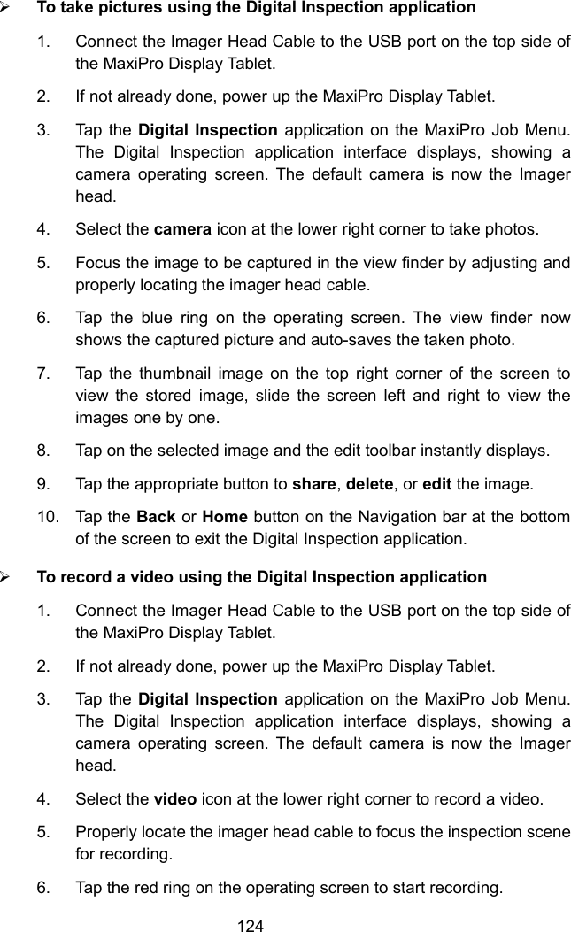 124To take pictures using the Digital Inspection application1. Connect the Imager Head Cable to the USB port on the top side ofthe MaxiPro Display Tablet.2. If not already done, power up the MaxiPro Display Tablet.3. Tap the Digital Inspection application on the MaxiPro Job Menu.The Digital Inspection application interface displays, showing acamera operating screen. The default camera is now the Imagerhead.4. Select the camera icon at the lower right corner to take photos.5. Focus the image to be captured in the view finder by adjusting andproperly locating the imager head cable.6. Tap the blue ring on the operating screen. The view finder nowshows the captured picture and auto-saves the taken photo.7. Tap the thumbnail image on the top right corner of the screen toview the stored image, slide the screen left and right to view theimages one by one.8. Tap on the selected image and the edit toolbar instantly displays.9. Tap the appropriate button to share,delete, or edit the image.10. Tap the Back or Home button on the Navigation bar at the bottomof the screen to exit the Digital Inspection application.To record a video using the Digital Inspection application1. Connect the Imager Head Cable to the USB port on the top side ofthe MaxiPro Display Tablet.2. If not already done, power up the MaxiPro Display Tablet.3. Tap the Digital Inspection application on the MaxiPro Job Menu.The Digital Inspection application interface displays, showing acamera operating screen. The default camera is now the Imagerhead.4. Select the video icon at the lower right corner to record a video.5. Properly locate the imager head cable to focus the inspection scenefor recording.6. Tap the red ring on the operating screen to start recording.