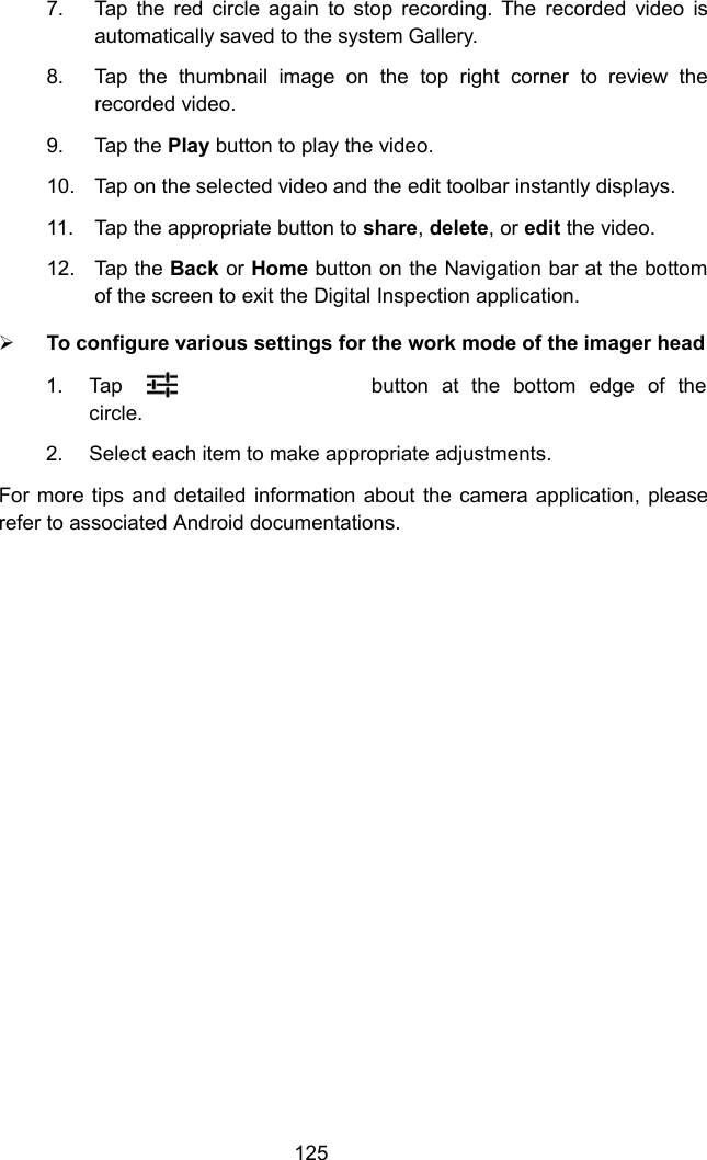 1257. Tap the red circle again to stop recording. The recorded video isautomatically saved to the system Gallery.8. Tap the thumbnail image on the top right corner to review therecorded video.9. Tap the Play button to play the video.10. Tap on the selected video and the edit toolbar instantly displays.11. Tap the appropriate button to share,delete, or edit the video.12. Tap the Back or Home button on the Navigation bar at the bottomof the screen to exit the Digital Inspection application.To configure various settings for the work mode of the imager head1. Tapbutton at the bottom edge of thecircle.2. Select each item to make appropriate adjustments.For more tips and detailed information about the camera application, pleaserefer to associated Android documentations.