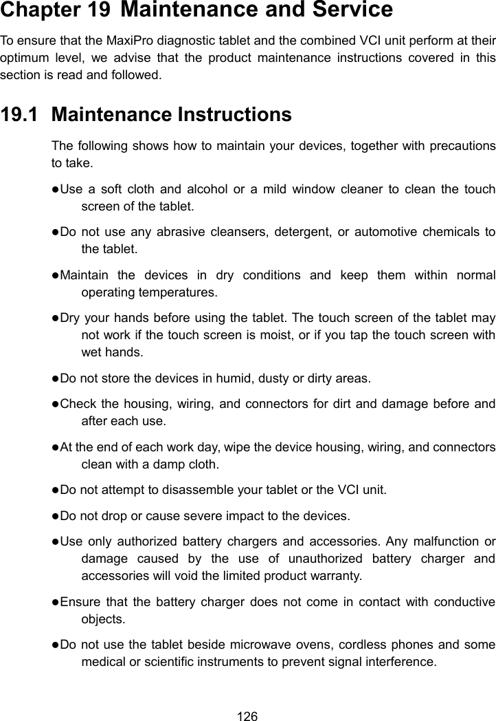 126Chapter 19 Maintenance and ServiceTo ensure that the MaxiPro diagnostic tablet and the combined VCI unit perform at theiroptimum level, we advise that the product maintenance instructions covered in thissection is read and followed.19.1 Maintenance InstructionsThe following shows how to maintain your devices, together with precautionsto take.Use a soft cloth and alcohol or a mild window cleaner to clean the touchscreen of the tablet.Do not use any abrasive cleansers, detergent, or automotive chemicals tothe tablet.Maintain the devices in dry conditions and keep them within normaloperating temperatures.Dry your hands before using the tablet. The touch screen of the tablet maynot work if the touch screen is moist, or if you tap the touch screen withwet hands.Do not store the devices in humid, dusty or dirty areas.Check the housing, wiring, and connectors for dirt and damage before andafter each use.At the end of each work day, wipe the device housing, wiring, and connectorsclean with a damp cloth.Do not attempt to disassemble your tablet or the VCI unit.Do not drop or cause severe impact to the devices.Use only authorized battery chargers and accessories. Any malfunction ordamage caused by the use of unauthorized battery charger andaccessories will void the limited product warranty.Ensure that the battery charger does not come in contact with conductiveobjects.Do not use the tablet beside microwave ovens, cordless phones and somemedical or scientific instruments to prevent signal interference.