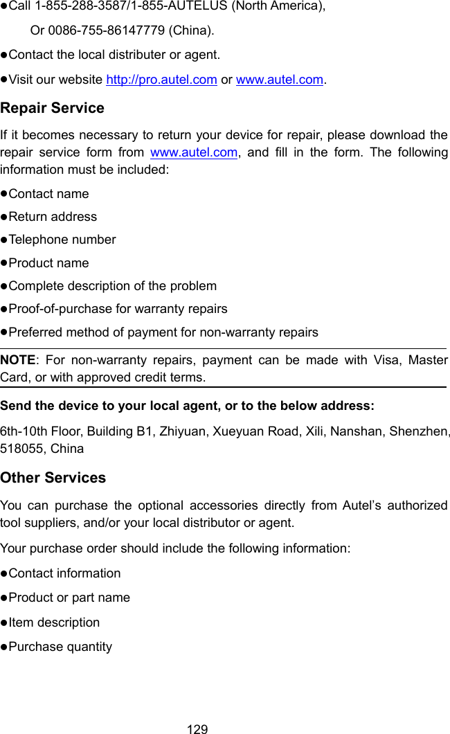 129Call 1-855-288-3587/1-855-AUTELUS (North America),Or 0086-755-86147779 (China).Contact the local distributer or agent.Visit our website http://pro.autel.com or www.autel.com.Repair ServiceIf it becomes necessary to return your device for repair, please download therepair service form from www.autel.com, and fill in the form. The followinginformation must be included:Contact nameReturn addressTelephone numberProduct nameComplete description of the problemProof-of-purchase for warranty repairsPreferred method of payment for non-warranty repairsNOTE: For non-warranty repairs, payment can be made with Visa, MasterCard, or with approved credit terms.Send the device to your local agent, or to the below address:6th-10th Floor, Building B1, Zhiyuan, Xueyuan Road, Xili, Nanshan, Shenzhen,518055, ChinaOther ServicesYou can purchase the optional accessories directly from Autel’s authorizedtool suppliers, and/or your local distributor or agent.Your purchase order should include the following information:Contact informationProduct or part nameItem descriptionPurchase quantity
