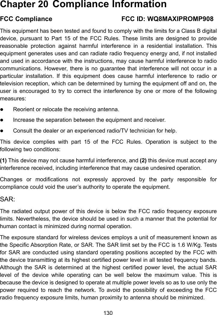 130Chapter 20 Compliance InformationFCC Compliance FCC ID: WQ8MAXIPROMP908This equipment has been tested and found to comply with the limits for a Class B digitaldevice, pursuant to Part 15 of the FCC Rules. These limits are designed to providereasonable protection against harmful interference in a residential installation. Thisequipment generates uses and can radiate radio frequency energy and, if not installedand used in accordance with the instructions, may cause harmful interference to radiocommunications. However, there is no guarantee that interference will not occur in aparticular installation. If this equipment does cause harmful interference to radio ortelevision reception, which can be determined by turning the equipment off and on, theuser is encouraged to try to correct the interference by one or more of the followingmeasures:Reorient or relocate the receiving antenna.Increase the separation between the equipment and receiver.Consult the dealer or an experienced radio/TV technician for help.This device complies with part 15 of the FCC Rules. Operation is subject to thefollowing two conditions:(1) This device may not cause harmful interference, and (2) this device must accept anyinterference received, including interference that may cause undesired operation.Changes or modifications not expressly approved by the party responsible forcompliance could void the user’s authority to operate the equipment.SAR:The radiated output power of this device is below the FCC radio frequency exposurelimits. Nevertheless, the device should be used in such a manner that the potential forhuman contact is minimized during normal operation.The exposure standard for wireless devices employs a unit of measurement known asthe Specific Absorption Rate, or SAR. The SAR limit set by the FCC is 1.6 W/Kg. Testsfor SAR are conducted using standard operating positions accepted by the FCC withthe device transmitting at its highest certified power level in all tested frequency bands.Although the SAR is determined at the highest certified power level, the actual SARlevel of the device while operating can be well below the maximum value. This isbecause the device is designed to operate at multiple power levels so as to use only thepower required to reach the network. To avoid the possibility of exceeding the FCCradio frequency exposure limits, human proximity to antenna should be minimized.