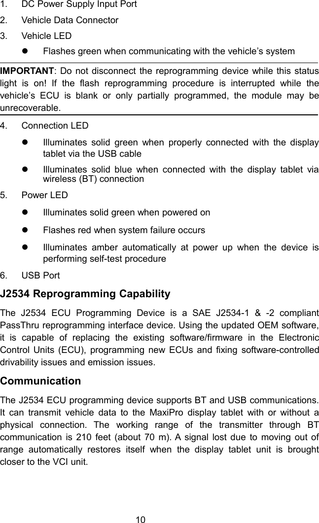 101. DC Power Supply Input Port2. Vehicle Data Connector3. Vehicle LEDFlashes green when communicating with the vehicle’s systemIMPORTANT: Do not disconnect the reprogramming device while this statuslight is on! If the flash reprogramming procedure is interrupted while thevehicle’s ECU is blank or only partially programmed, the module may beunrecoverable.4. Connection LEDIlluminates solid green when properly connected with the displaytablet via the USB cableIlluminates solid blue when connected with the display tablet viawireless (BT) connection5. Power LEDIlluminates solid green when powered onFlashes red when system failure occursIlluminates amber automatically at power up when the device isperforming self-test procedure6. USB PortJ2534 Reprogramming CapabilityThe J2534 ECU Programming Device is a SAE J2534-1 &amp; -2 compliantPassThru reprogramming interface device. Using the updated OEM software,it is capable of replacing the existing software/firmware in the ElectronicControl Units (ECU), programming new ECUs and fixing software-controlleddrivability issues and emission issues.CommunicationThe J2534 ECU programming device supports BT and USB communications.It can transmit vehicle data to the MaxiPro display tablet with or without aphysical connection. The working range of the transmitter through BTcommunication is 210 feet (about 70 m). A signal lost due to moving out ofrange automatically restores itself when the display tablet unit is broughtcloser to the VCI unit.