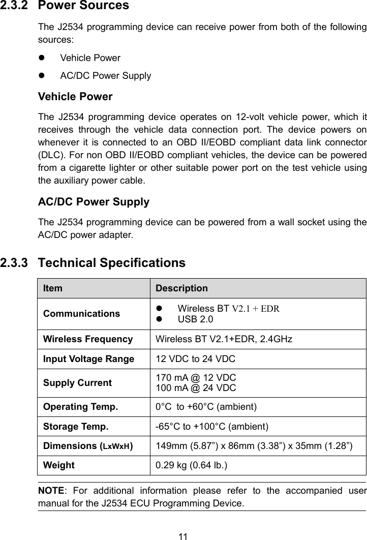 112.3.2 Power SourcesThe J2534 programming device can receive power from both of the followingsources:Vehicle PowerAC/DC Power SupplyVehicle PowerThe J2534 programming device operates on 12-volt vehicle power, which itreceives through the vehicle data connection port. The device powers onwhenever it is connected to an OBD II/EOBD compliant data link connector(DLC). For non OBD II/EOBD compliant vehicles, the device can be poweredfrom a cigarette lighter or other suitable power port on the test vehicle usingthe auxiliary power cable.AC/DC Power SupplyThe J2534 programming device can be powered from a wall socket using theAC/DC power adapter.2.3.3 Technical SpecificationsItemDescriptionCommunicationsWireless BT V2.1 + EDRUSB 2.0Wireless FrequencyWireless BT V2.1+EDR, 2.4GHzInput Voltage Range12 VDC to 24 VDCSupply Current170 mA @ 12 VDC100 mA @ 24 VDCOperating Temp.0°C to +60°C (ambient)Storage Temp.-65°C to +100°C (ambient)Dimensions (LxWxH)149mm (5.87”) x 86mm (3.38”) x 35mm (1.28”)Weight0.29 kg (0.64 lb.)NOTE: For additional information please refer to the accompanied usermanual for the J2534 ECU Programming Device.