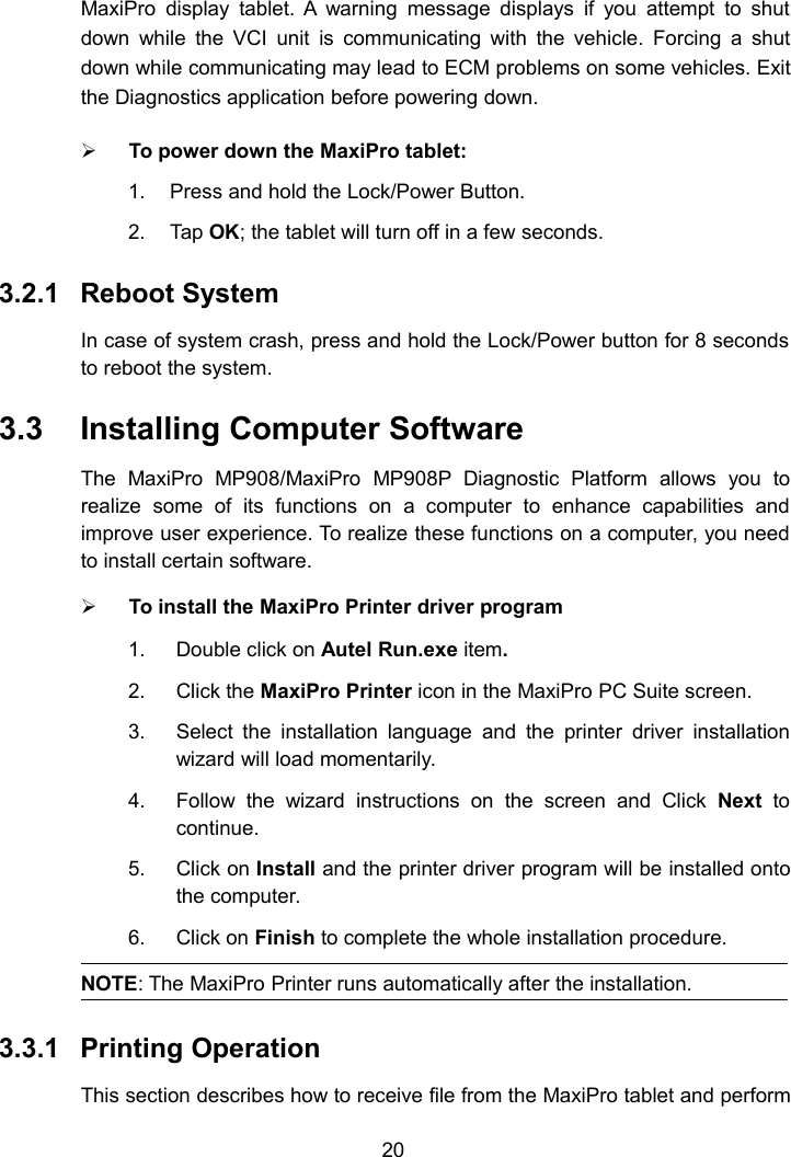 20MaxiPro display tablet. A warning message displays if you attempt to shutdown while the VCI unit is communicating with the vehicle. Forcing a shutdown while communicating may lead to ECM problems on some vehicles. Exitthe Diagnostics application before powering down.To power down the MaxiPro tablet:1. Press and hold the Lock/Power Button.2. Tap OK; the tablet will turn off in a few seconds.3.2.1 Reboot SystemIn case of system crash, press and hold the Lock/Power button for 8 secondsto reboot the system.3.3 Installing Computer SoftwareThe MaxiPro MP908/MaxiPro MP908P Diagnostic Platform allows you torealize some of its functions on a computer to enhance capabilities andimprove user experience. To realize these functions on a computer, you needto install certain software.To install the MaxiPro Printer driver program1. Double click on Autel Run.exe item.2. Click the MaxiPro Printer icon in the MaxiPro PC Suite screen.3. Select the installation language and the printer driver installationwizard will load momentarily.4. Follow the wizard instructions on the screen and Click Next tocontinue.5. Click on Install and the printer driver program will be installed ontothe computer.6. Click on Finish to complete the whole installation procedure.NOTE: The MaxiPro Printer runs automatically after the installation.3.3.1 Printing OperationThis section describes how to receive file from the MaxiPro tablet and perform