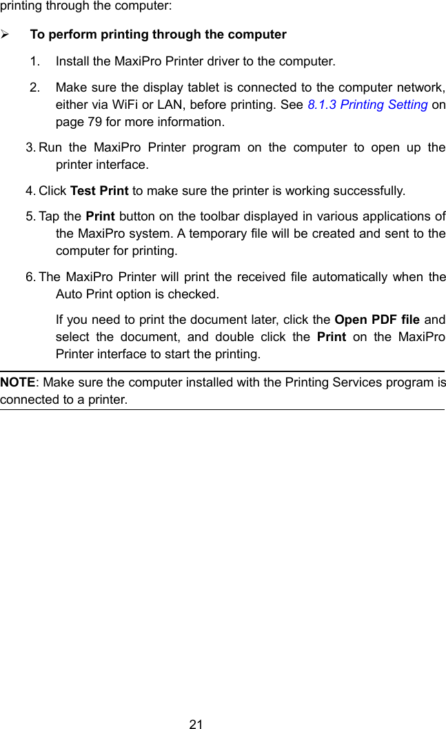 21printing through the computer:To perform printing through the computer1. Install the MaxiPro Printer driver to the computer.2. Make sure the display tablet is connected to the computer network,either via WiFi or LAN, before printing. See 8.1.3 Printing Setting onpage 79 for more information.3. Run the MaxiPro Printer program on the computer to open up theprinter interface.4. Click Test Print to make sure the printer is working successfully.5. Tap the Print button on the toolbar displayed in various applications ofthe MaxiPro system. A temporary file will be created and sent to thecomputer for printing.6. The MaxiPro Printer will print the received file automatically when theAuto Print option is checked.If you need to print the document later, click the Open PDF file andselect the document, and double click the Print on the MaxiProPrinter interface to start the printing.NOTE: Make sure the computer installed with the Printing Services program isconnected to a printer.