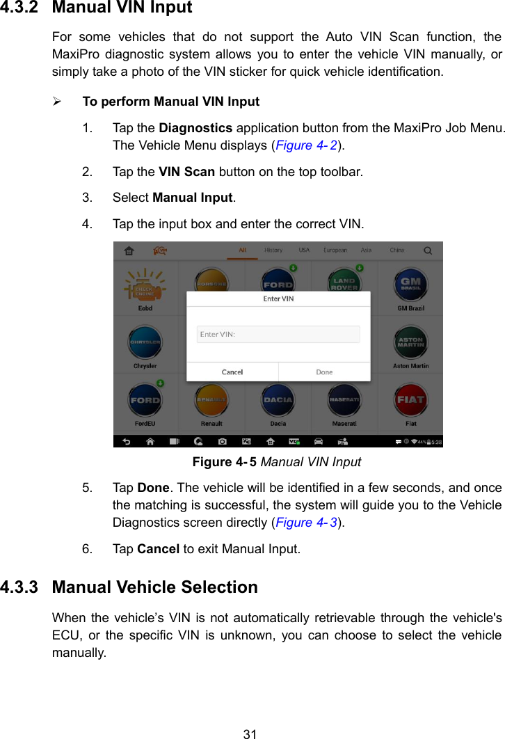 314.3.2 Manual VIN InputFor some vehicles that do not support the Auto VIN Scan function, theMaxiPro diagnostic system allows you to enter the vehicle VIN manually, orsimply take a photo of the VIN sticker for quick vehicle identification.To perform Manual VIN Input1. Tap the Diagnostics application button from the MaxiPro Job Menu.The Vehicle Menu displays (Figure 4- 2).2. Tap the VIN Scan button on the top toolbar.3. Select Manual Input.4. Tap the input box and enter the correct VIN.Figure 4- 5 Manual VIN Input5. Tap Done. The vehicle will be identified in a few seconds, and oncethe matching is successful, the system will guide you to the VehicleDiagnostics screen directly (Figure 4- 3).6. Tap Cancel to exit Manual Input.4.3.3 Manual Vehicle SelectionWhen the vehicle’s VIN is not automatically retrievable through the vehicle&apos;sECU, or the specific VIN is unknown, you can choose to select the vehiclemanually.