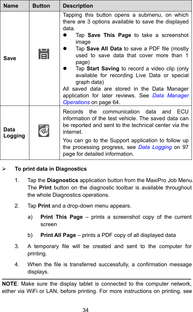 34NameButtonDescriptionSaveTapping this button opens a submenu, on whichthere are 3 options available to save the displayeddata.Tap Save This Page to take a screenshotimageTap Save All Data to save a PDF file (mostlyused to save data that cover more than 1page)Tap Start Saving to record a video clip (onlyavailable for recording Live Data or specialgraph data)All saved data are stored in the Data Managerapplication for later reviews. See Data ManagerOperations on page 64.DataLoggingRecords the communication data and ECUinformation of the test vehicle. The saved data canbe reported and sent to the technical center via theinternet.You can go to the Support application to follow upthe processing progress, see Data Logging on 97page for detailed information.To print data in Diagnostics1. Tap the Diagnostics application button from the MaxiPro Job Menu.The Print button on the diagnostic toolbar is available throughoutthe whole Diagnostics operations.2. Tap Print and a drop-down menu appears.a) Print This Page – prints a screenshot copy of the currentscreenb) Print All Page – prints a PDF copy of all displayed data3. A temporary file will be created and sent to the computer forprinting.4. When the file is transferred successfully, a confirmation messagedisplays.NOTE: Make sure the display tablet is connected to the computer network,either via WiFi or LAN, before printing. For more instructions on printing, see