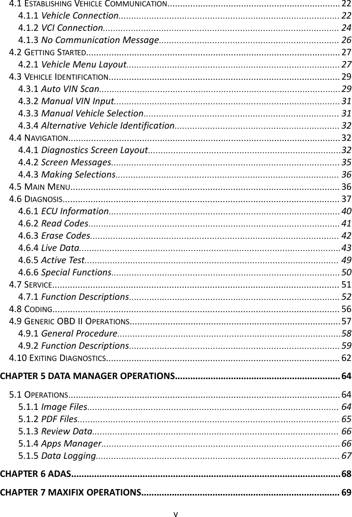 v4.1 ESTABLISHING VEHICLE COMMUNICATION.................................................................... 224.1.1 Vehicle Connection....................................................................................... 224.1.2 VCI Connection............................................................................................. 244.1.3 No Communication Message....................................................................... 264.2 GETTING STARTED.................................................................................................... 274.2.1 Vehicle Menu Layout.................................................................................... 274.3 VEHICLE IDENTIFICATION........................................................................................... 294.3.1 Auto VIN Scan...............................................................................................294.3.2 Manual VIN Input.........................................................................................314.3.3 Manual Vehicle Selection............................................................................. 314.3.4 Alternative Vehicle Identification................................................................. 324.4 NAVIGATION........................................................................................................... 324.4.1 Diagnostics Screen Layout............................................................................324.4.2 Screen Messages.......................................................................................... 354.4.3 Making Selections........................................................................................ 364.5 MAIN MENU.......................................................................................................... 364.6 DIAGNOSIS............................................................................................................. 374.6.1 ECU Information...........................................................................................404.6.2 Read Codes................................................................................................... 414.6.3 Erase Codes.................................................................................................. 424.6.4 Live Data.......................................................................................................434.6.5 Active Test.................................................................................................... 494.6.6 Special Functions.......................................................................................... 504.7 SERVICE................................................................................................................. 514.7.1 Function Descriptions...................................................................................524.8 CODING................................................................................................................. 564.9 GENERIC OBD II OPERATIONS...................................................................................574.9.1 General Procedure........................................................................................584.9.2 Function Descriptions...................................................................................594.10 EXITING DIAGNOSTICS............................................................................................ 62CHAPTER 5 DATA MANAGER OPERATIONS................................................................. 645.1 OPERATIONS........................................................................................................... 645.1.1 Image Files................................................................................................... 645.1.2 PDF Files....................................................................................................... 655.1.3 Review Data................................................................................................. 665.1.4 Apps Manager..............................................................................................665.1.5 Data Logging................................................................................................ 67CHAPTER 6 ADAS..........................................................................................................68CHAPTER 7 MAXIFIX OPERATIONS.............................................................................. 69