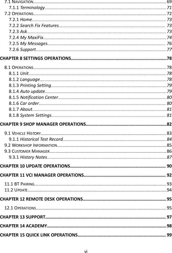 vi7.1 NAVIGATION........................................................................................................... 697.1.1 Terminology..................................................................................................717.2 OPERATIONS........................................................................................................... 727.2.1 Home............................................................................................................ 737.2.2 Search Fix Features...................................................................................... 737.2.3 Ask................................................................................................................737.2.4 My MaxiFix...................................................................................................747.2.5 My Messages............................................................................................... 767.2.6 Support.........................................................................................................77CHAPTER 8 SETTINGS OPERATIONS.............................................................................788.1 OPERATIONS........................................................................................................... 788.1.1 Unit...............................................................................................................788.1.2 Language......................................................................................................788.1.3 Printing Setting.............................................................................................798.1.4 Auto update..................................................................................................798.1.5 Notification Center....................................................................................... 808.1.6 Car order...................................................................................................... 808.1.7 About............................................................................................................818.1.8 System Settings............................................................................................ 81CHAPTER 9 SHOP MANAGER OPERATIONS.................................................................829.1 VEHICLE HISTORY..................................................................................................... 839.1.1 Historical Test Record................................................................................... 849.2 WORKSHOP INFORMATION........................................................................................859.3 CUSTOMER MANAGER..............................................................................................869.3.1 History Notes................................................................................................87CHAPTER 10 UPDATE OPERATIONS............................................................................. 90CHAPTER 11 VCI MANAGER OPERATIONS.................................................................. 9211.1 BT PAIRING.......................................................................................................... 9311.2 UPDATE................................................................................................................94CHAPTER 12 REMOTE DESK OPERATIONS................................................................... 9512.1 OPERATIONS......................................................................................................... 95CHAPTER 13 SUPPORT................................................................................................. 97CHAPTER 14 ACADEMY................................................................................................ 98CHAPTER 15 QUICK LINK OPERATIONS....................................................................... 99