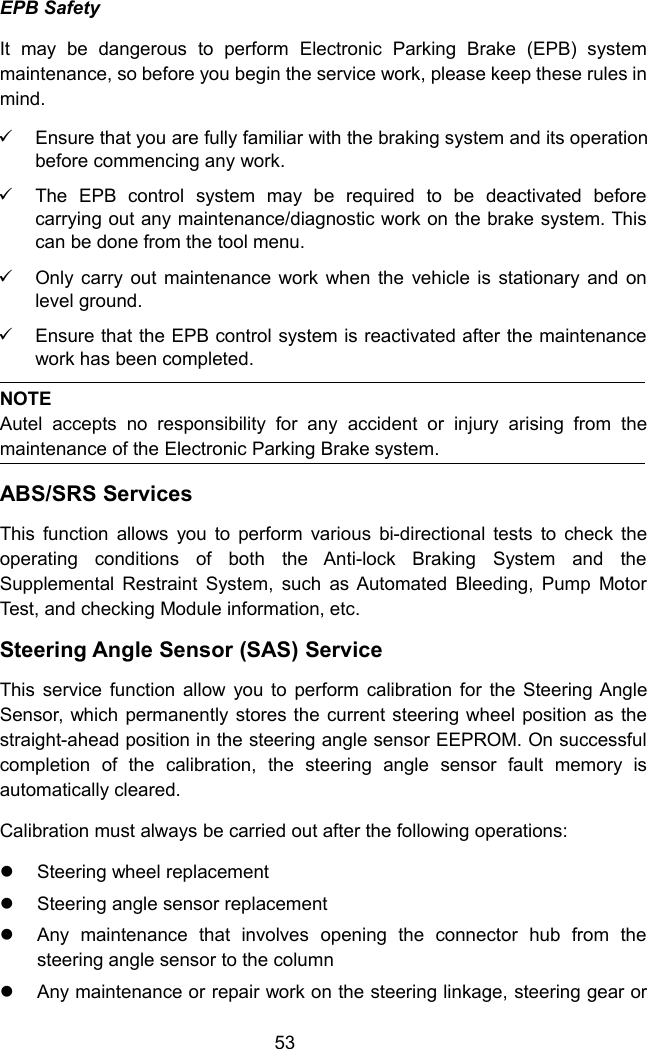 53EPB SafetyIt may be dangerous to perform Electronic Parking Brake (EPB) systemmaintenance, so before you begin the service work, please keep these rules inmind.Ensure that you are fully familiar with the braking system and its operationbefore commencing any work.The EPB control system may be required to be deactivated beforecarrying out any maintenance/diagnostic work on the brake system. Thiscan be done from the tool menu.Only carry out maintenance work when the vehicle is stationary and onlevel ground.Ensure that the EPB control system is reactivated after the maintenancework has been completed.NOTEAutel accepts no responsibility for any accident or injury arising from themaintenance of the Electronic Parking Brake system.ABS/SRS ServicesThis function allows you to perform various bi-directional tests to check theoperating conditions of both the Anti-lock Braking System and theSupplemental Restraint System, such as Automated Bleeding, Pump MotorTest, and checking Module information, etc.Steering Angle Sensor (SAS) ServiceThis service function allow you to perform calibration for the Steering AngleSensor, which permanently stores the current steering wheel position as thestraight-ahead position in the steering angle sensor EEPROM. On successfulcompletion of the calibration, the steering angle sensor fault memory isautomatically cleared.Calibration must always be carried out after the following operations:Steering wheel replacementSteering angle sensor replacementAny maintenance that involves opening the connector hub from thesteering angle sensor to the columnAny maintenance or repair work on the steering linkage, steering gear or