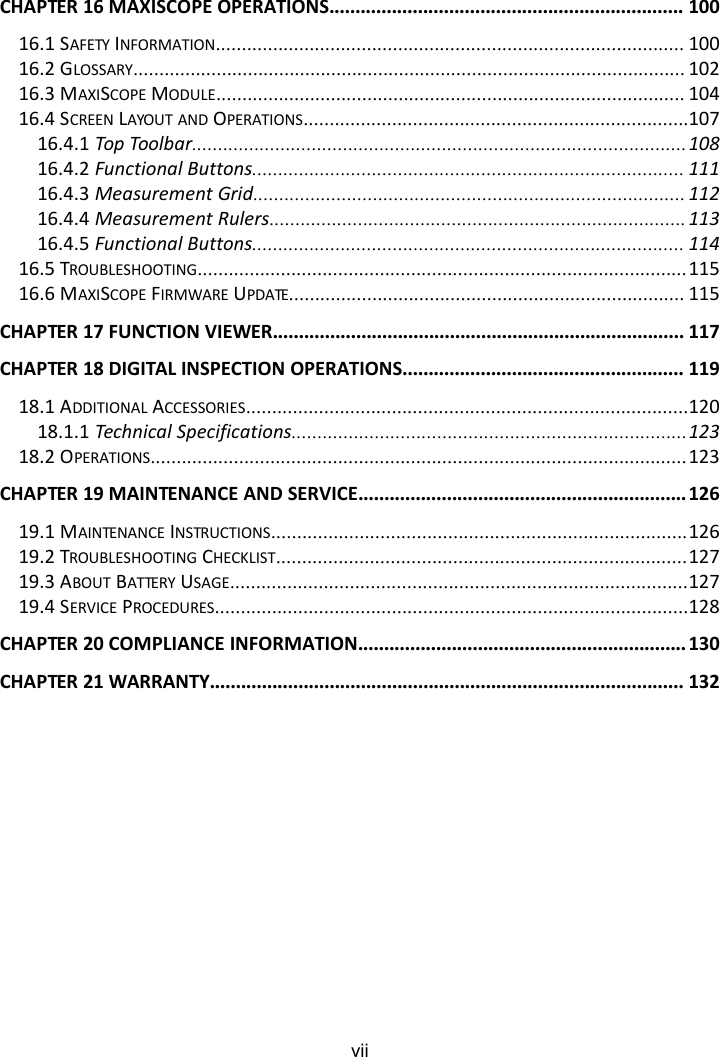 viiCHAPTER 16 MAXISCOPE OPERATIONS.................................................................... 10016.1 SAFETY INFORMATION.......................................................................................... 10016.2 GLOSSARY.......................................................................................................... 10216.3 MAXISCOPE MODULE.......................................................................................... 10416.4 SCREEN LAYOUT AND OPERATIONS..........................................................................10716.4.1 Top Toolbar...............................................................................................10816.4.2 Functional Buttons................................................................................... 11116.4.3 Measurement Grid................................................................................... 11216.4.4 Measurement Rulers................................................................................11316.4.5 Functional Buttons................................................................................... 11416.5 TROUBLESHOOTING..............................................................................................11516.6 MAXISCOPE FIRMWARE UPDATE............................................................................ 115CHAPTER 17 FUNCTION VIEWER............................................................................... 117CHAPTER 18 DIGITAL INSPECTION OPERATIONS...................................................... 11918.1 ADDITIONAL ACCESSORIES.....................................................................................12018.1.1 Technical Specifications............................................................................12318.2 OPERATIONS.......................................................................................................123CHAPTER 19 MAINTENANCE AND SERVICE............................................................... 12619.1 MAINTENANCE INSTRUCTIONS................................................................................12619.2 TROUBLESHOOTING CHECKLIST...............................................................................12719.3 ABOUT BATTERY USAGE........................................................................................12719.4 SERVICE PROCEDURES...........................................................................................128CHAPTER 20 COMPLIANCE INFORMATION............................................................... 130CHAPTER 21 WARRANTY........................................................................................... 132