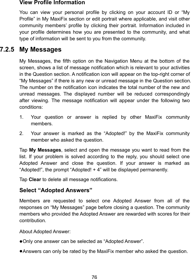 76View Profile InformationYou can view your personal profile by clicking on your account ID or “MyProfile” in My MaxiFix section or edit portrait where applicable, and visit othercommunity members’ profile by clicking their portrait. Information included inyour profile determines how you are presented to the community, and whattype of information will be sent to you from the community.7.2.5 My MessagesMy Messages, the fifth option on the Navigation Menu at the bottom of thescreen, shows a list of message notification which is relevant to your activitiesin the Question section. A notification icon will appear on the top-right corner of“My Messages” if there is any new or unread message in the Question section.The number on the notification icon indicates the total number of the new andunread messages. The displayed number will be reduced correspondinglyafter viewing. The message notification will appear under the following twoconditions:1. Your question or answer is replied by other MaxiFix communitymembers.2. Your answer is marked as the “Adopted!” by the MaxiFix communitymember who asked the question.Tap My Messages, select and open the message you want to read from thelist. If your problem is solved according to the reply, you should select oneAdopted Answer and close the question. If your answer is marked as“Adopted!”, the prompt “Adopted! + 4” will be displayed permanently.Tap Clear to delete all message notifications.Select “Adopted Answers”Members are requested to select one Adopted Answer from all of theresponses on “My Messages” page before closing a question. The communitymembers who provided the Adopted Answer are rewarded with scores for theircontribution.About Adopted Answer:Only one answer can be selected as “Adopted Answer”.Answers can only be rated by the MaxiFix member who asked the question.