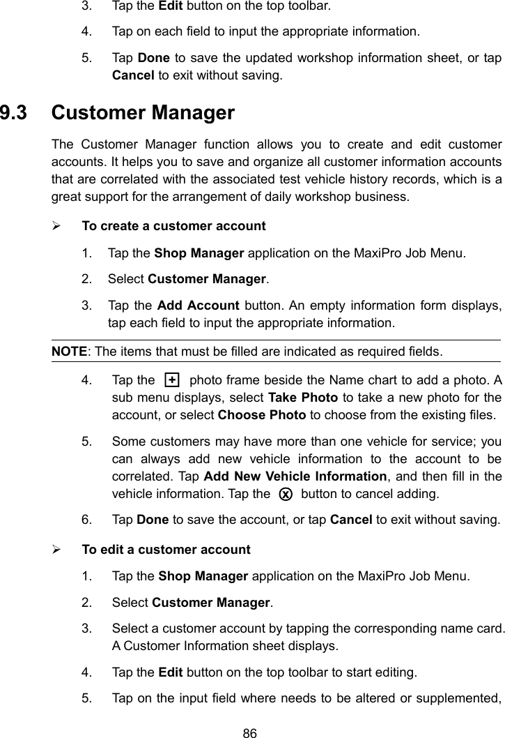 863. Tap the Edit button on the top toolbar.4. Tap on each field to input the appropriate information.5. Tap Done to save the updated workshop information sheet, or tapCancel to exit without saving.9.3 Customer ManagerThe Customer Manager function allows you to create and edit customeraccounts. It helps you to save and organize all customer information accountsthat are correlated with the associated test vehicle history records, which is agreat support for the arrangement of daily workshop business.To create a customer account1. Tap the Shop Manager application on the MaxiPro Job Menu.2. Select Customer Manager.3. Tap the Add Account button. An empty information form displays,tap each field to input the appropriate information.NOTE: The items that must be filled are indicated as required fields.4. Tap the □+photo frame beside the Name chart to add a photo. Asub menu displays, select Take Photo to take a new photo for theaccount, or select Choose Photo to choose from the existing files.5. Some customers may have more than one vehicle for service; youcan always add new vehicle information to the account to becorrelated. Tap Add New Vehicle Information, and then fill in thevehicle information. Tap the○xbutton to cancel adding.6. Tap Done to save the account, or tap Cancel to exit without saving.To edit a customer account1. Tap the Shop Manager application on the MaxiPro Job Menu.2. Select Customer Manager.3. Select a customer account by tapping the corresponding name card.A Customer Information sheet displays.4. Tap the Edit button on the top toolbar to start editing.5. Tap on the input field where needs to be altered or supplemented,