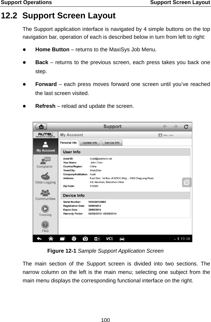 Support Operations    Support Screen Layout 12.2 Support Screen Layout The Support application interface is navigated by 4 simple buttons on the top navigation bar, operation of each is described below in turn from left to right:  Home Button – returns to the MaxiSys Job Menu.  Back – returns to the previous screen, each press takes you back one step.  Forward – each press moves forward one screen until you’ve reached the last screen visited.  Refresh – reload and update the screen. Figure 12-1 Sample Support Application Screen The main section of the Support screen is divided into two sections. The narrow column on the left is the main menu; selecting one subject from the main menu displays the corresponding functional interface on the right.100  