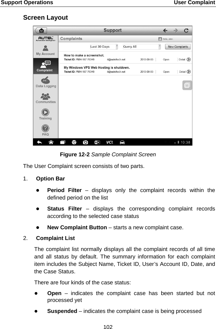 Support Operations    User Complaint Screen Layout Figure 12-2 Sample Complaint Screen The User Complaint screen consists of two parts. 1. Option Bar  Period Filter  –  displays only the complaint records within the defined period on the list  Status Filter – displays the corresponding complaint records according to the selected case status  New Complaint Button – starts a new complaint case. 2. Complaint List The complaint list normally displays all the complaint records of all time and all status by default. The summary information for each complaint item includes the Subject Name, Ticket ID, User’s Account ID, Date, and the Case Status. There are four kinds of the case status:  Open – indicates the complaint case has been started but not processed yet  Suspended – indicates the complaint case is being processed 102  
