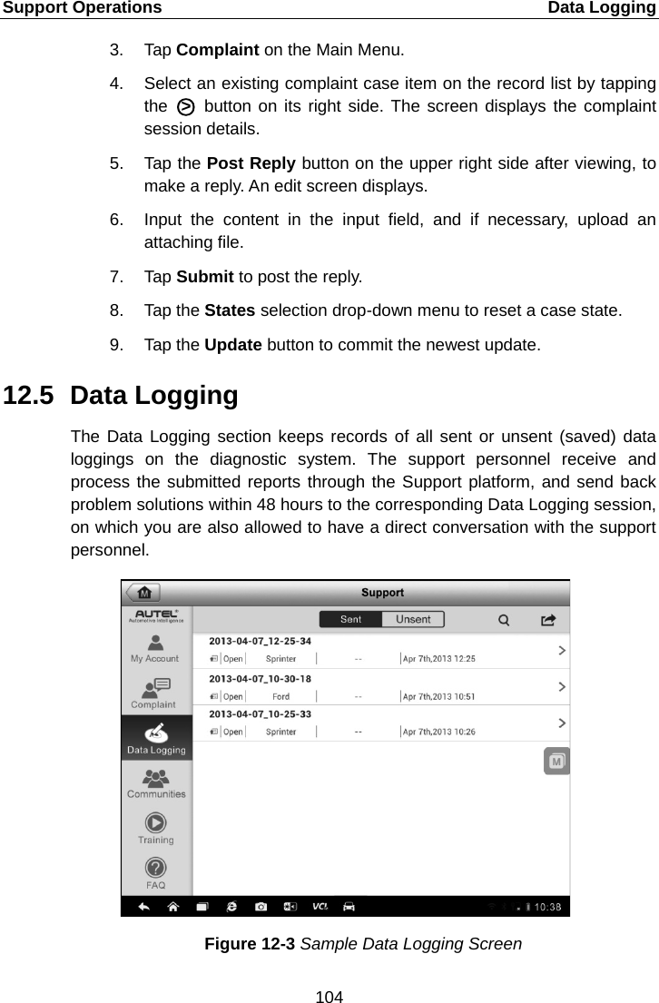 Support Operations    Data Logging 3. Tap Complaint on the Main Menu. 4. Select an existing complaint case item on the record list by tapping the A○&gt;E A button on its right side. The screen displays the complaint session details. 5. Tap the Post Reply button on the upper right side after viewing, to make a reply. An edit screen displays. 6. Input the content in the input field, and if necessary, upload an attaching file. 7. Tap Submit to post the reply. 8. Tap the States selection drop-down menu to reset a case state. 9. Tap the Update button to commit the newest update. 12.5 Data Logging The Data Logging section keeps records of all sent or unsent (saved) data loggings on the diagnostic system. The support personnel receive and process the submitted reports through the Support platform, and send back problem solutions within 48 hours to the corresponding Data Logging session, on which you are also allowed to have a direct conversation with the support personnel. Figure 12-3 Sample Data Logging Screen 104  