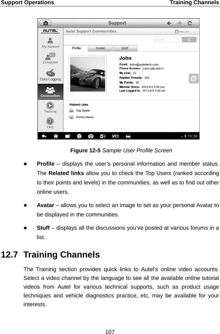 Support Operations    Training Channels Figure 12-5 Sample User Profile Screen  Profile – displays the user’s personal information and member status. The Related links allow you to check the Top Users (ranked according to their points and levels) in the communities, as well as to find out other online users.  Avatar – allows you to select an image to set as your personal Avatar to be displayed in the communities.  Stuff – displays all the discussions you’ve posted at various forums in a list. 12.7 Training Channels The Training section provides quick links to Autel’s online video accounts. Select a video channel by the language to see all the available online tutorial videos from Autel for various technical supports, such as product usage techniques and vehicle diagnostics practice, etc, may be available for your interests. 107  