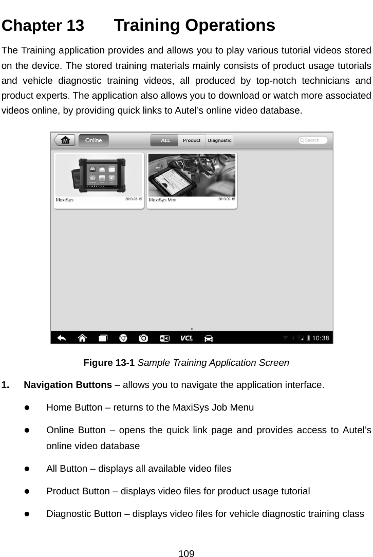    Chapter 13   Training Operations The Training application provides and allows you to play various tutorial videos stored on the device. The stored training materials mainly consists of product usage tutorials and vehicle diagnostic training videos, all produced by top-notch technicians and product experts. The application also allows you to download or watch more associated videos online, by providing quick links to Autel’s online video database. Figure 13-1 Sample Training Application Screen 1. Navigation Buttons – allows you to navigate the application interface.  Home Button – returns to the MaxiSys Job Menu  Online Button – opens the quick link page and provides access to Autel’s online video database  All Button – displays all available video files  Product Button – displays video files for product usage tutorial  Diagnostic Button – displays video files for vehicle diagnostic training class 109  