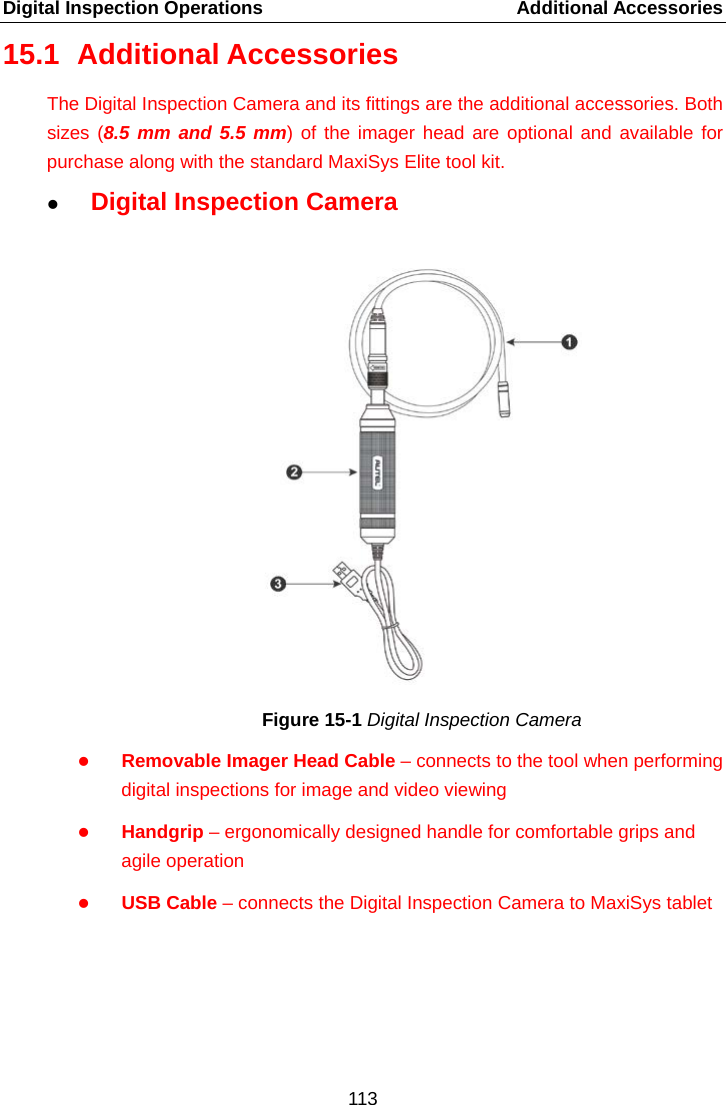 Digital Inspection Operations    Additional Accessories 15.1 Additional Accessories The Digital Inspection Camera and its fittings are the additional accessories. Both sizes (8.5 mm and 5.5 mm) of the imager head are optional and available for purchase along with the standard MaxiSys Elite tool kit.  Digital Inspection Camera Figure 15-1 Digital Inspection Camera  Removable Imager Head Cable – connects to the tool when performing digital inspections for image and video viewing    Handgrip – ergonomically designed handle for comfortable grips and agile operation  USB Cable – connects the Digital Inspection Camera to MaxiSys tablet    113  