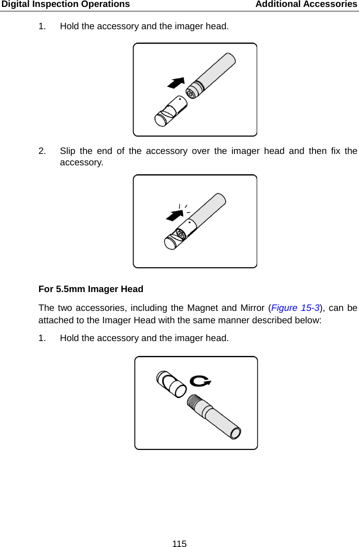 Digital Inspection Operations    Additional Accessories 1. Hold the accessory and the imager head. 2. Slip the end of the accessory over the imager head and then fix the accessory. For 5.5mm Imager Head The two accessories, including the Magnet and Mirror (Figure 15-3), can be attached to the Imager Head with the same manner described below: 1. Hold the accessory and the imager head.115  