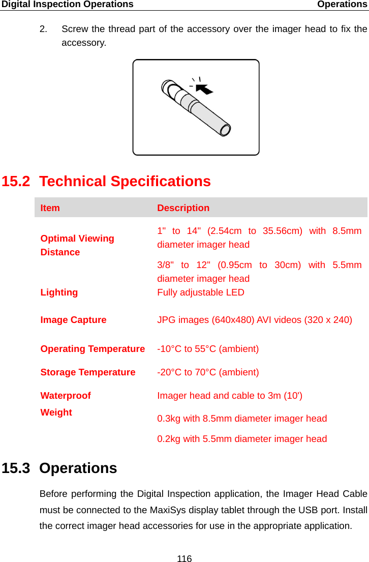 Digital Inspection Operations    Operations 2. Screw the thread part of the accessory over the imager head to fix the accessory. 15.2 Technical Specifications Item Description  Optimal Viewing Distance 1&quot; to 14&quot; (2.54cm to 35.56cm) with 8.5mm diameter imager head 3/8&quot; to 12&quot; (0.95cm to 30cm) with 5.5mm diameter imager head Lighting Fully adjustable LED  Image Capture JPG images (640x480) AVI videos (320 x 240)  Operating Temperature  -10°C to 55°C (ambient) Storage Temperature -20°C to 70°C (ambient) Waterproof Imager head and cable to 3m (10&apos;) Weight  0.3kg with 8.5mm diameter imager head 0.2kg with 5.5mm diameter imager head 15.3 Operations Before performing the Digital Inspection application, the Imager Head Cable must be connected to the MaxiSys display tablet through the USB port. Install the correct imager head accessories for use in the appropriate application. 116  
