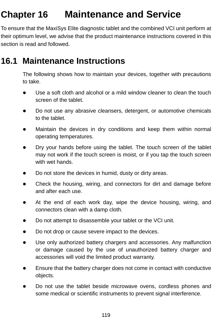    Chapter 16   Maintenance and Service To ensure that the MaxiSys Elite diagnostic tablet and the combined VCI unit perform at their optimum level, we advise that the product maintenance instructions covered in this section is read and followed. 16.1 Maintenance Instructions The following shows how to maintain your devices, together with precautions to take.  Use a soft cloth and alcohol or a mild window cleaner to clean the touch screen of the tablet.  Do not use any abrasive cleansers, detergent, or automotive chemicals to the tablet.  Maintain the devices in dry conditions and keep them within normal operating temperatures.  Dry your hands before using the tablet. The touch screen of the tablet may not work if the touch screen is moist, or if you tap the touch screen with wet hands.  Do not store the devices in humid, dusty or dirty areas.  Check the housing, wiring, and connectors for dirt and damage before and after each use.  At the end of each work day, wipe the device housing, wiring, and connectors clean with a damp cloth.  Do not attempt to disassemble your tablet or the VCI unit.  Do not drop or cause severe impact to the devices.  Use only authorized battery chargers and accessories. Any malfunction or damage caused by the use of unauthorized battery charger and accessories will void the limited product warranty.  Ensure that the battery charger does not come in contact with conductive objects.  Do not use the tablet beside microwave ovens, cordless phones and some medical or scientific instruments to prevent signal interference. 119  