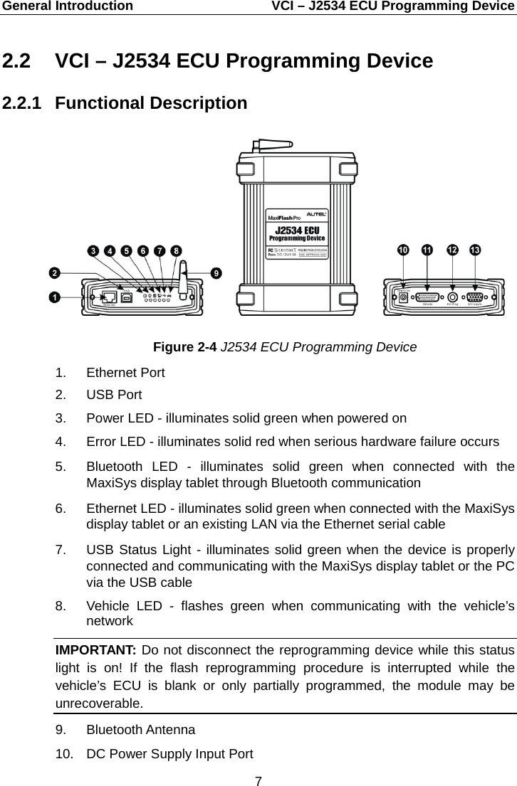 General Introduction    VCI – J2534 ECU Programming Device 2.2 VCI – J2534 ECU Programming Device 2.2.1 Functional Description Figure 2-4 J2534 ECU Programming Device 1. Ethernet Port 2. USB Port 3.  Power LED - illuminates solid green when powered on 4.  Error LED - illuminates solid red when serious hardware failure occurs 5. Bluetooth LED  -  illuminates solid green when connected with the MaxiSys display tablet through Bluetooth communication 6. Ethernet LED - illuminates solid green when connected with the MaxiSys display tablet or an existing LAN via the Ethernet serial cable 7. USB Status Light - illuminates solid green when the device is properly connected and communicating with the MaxiSys display tablet or the PC via the USB cable 8. Vehicle  LED  -  flashes green when communicating with the vehicle’s network IMPORTANT: Do not disconnect the reprogramming device while this status light is on! If the flash reprogramming procedure is interrupted while the vehicle’s ECU is blank or only partially programmed, the module may be unrecoverable. 9. Bluetooth Antenna 10. DC Power Supply Input Port 7  