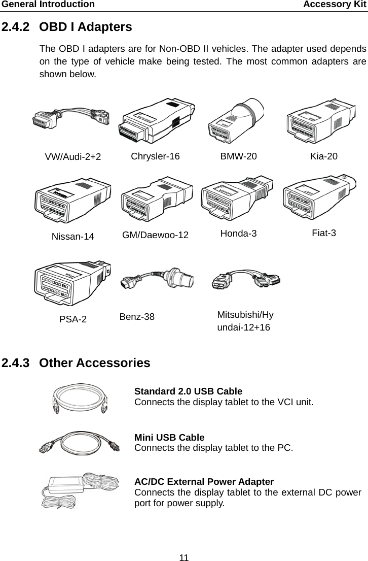 General Introduction      Accessory Kit 2.4.2 OBD I Adapters The OBD I adapters are for Non-OBD II vehicles. The adapter used depends on the type of vehicle make being tested. The most common adapters are shown below. VW/Audi-2+2 Chrysler-16  BMW-20 Kia-20 Nissan-14 GM/Daewoo-12 Honda-3  Fiat-3 PSA-2  Benz-38      Mitsubishi/Hyundai-12+16    2.4.3 Other Accessories  Standard 2.0 USB Cable Connects the display tablet to the VCI unit.  Mini USB Cable Connects the display tablet to the PC.  AC/DC External Power Adapter Connects the display tablet to the external DC power port for power supply. 11  