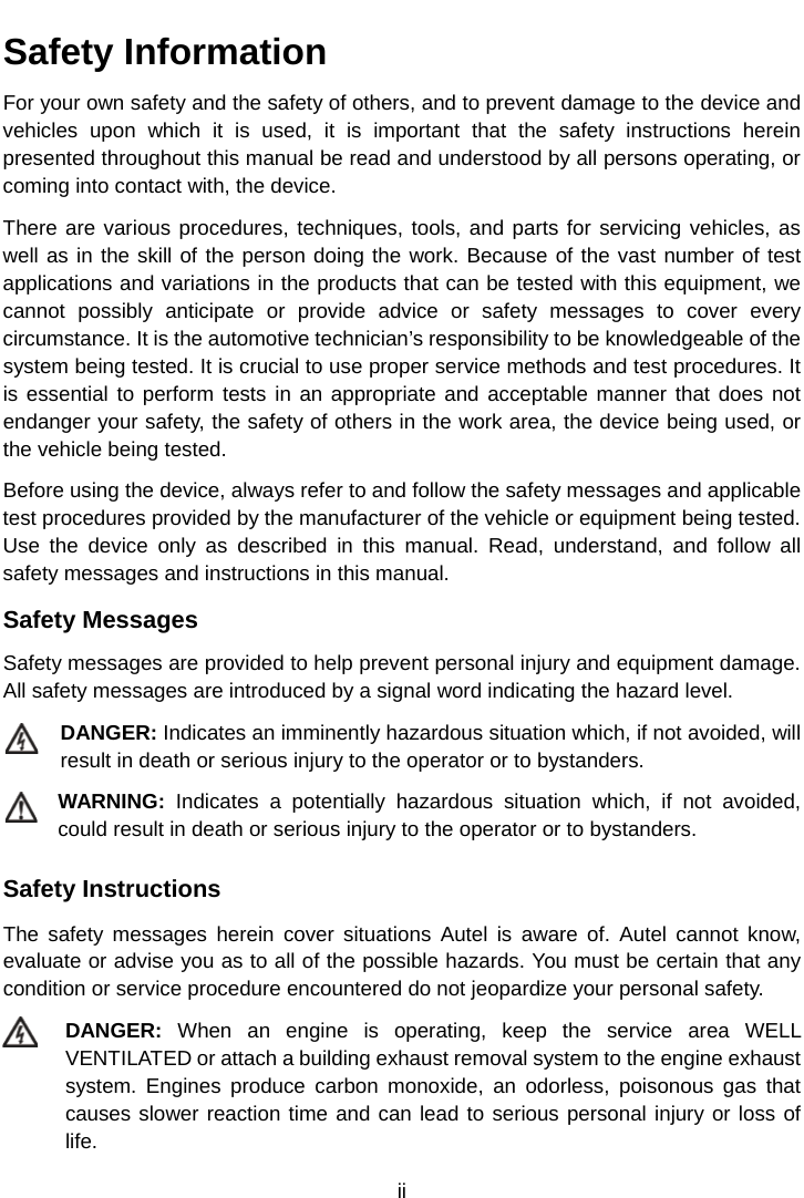    Safety Information For your own safety and the safety of others, and to prevent damage to the device and vehicles upon which it is used, it is important that the safety instructions herein presented throughout this manual be read and understood by all persons operating, or coming into contact with, the device. There are various procedures, techniques, tools, and parts for servicing vehicles, as well as in the skill of the person doing the work. Because of the vast number of test applications and variations in the products that can be tested with this equipment, we cannot possibly anticipate or provide advice or safety messages to cover every circumstance. It is the automotive technician’s responsibility to be knowledgeable of the system being tested. It is crucial to use proper service methods and test procedures. It is essential to perform tests in an appropriate and acceptable manner that does not endanger your safety, the safety of others in the work area, the device being used, or the vehicle being tested. Before using the device, always refer to and follow the safety messages and applicable test procedures provided by the manufacturer of the vehicle or equipment being tested. Use the device  only as described in this manual. Read, understand, and follow all safety messages and instructions in this manual. Safety Messages Safety messages are provided to help prevent personal injury and equipment damage. All safety messages are introduced by a signal word indicating the hazard level. DANGER: Indicates an imminently hazardous situation which, if not avoided, will result in death or serious injury to the operator or to bystanders. WARNING: Indicates a potentially hazardous situation which, if not avoided, could result in death or serious injury to the operator or to bystanders. Safety Instructions The safety messages herein cover situations Autel is aware of. Autel cannot know, evaluate or advise you as to all of the possible hazards. You must be certain that any condition or service procedure encountered do not jeopardize your personal safety. DANGER: When an engine is operating, keep the service area WELL VENTILATED or attach a building exhaust removal system to the engine exhaust system. Engines produce carbon monoxide, an odorless, poisonous gas that causes slower reaction time and can lead to serious personal injury or loss of life. ii  