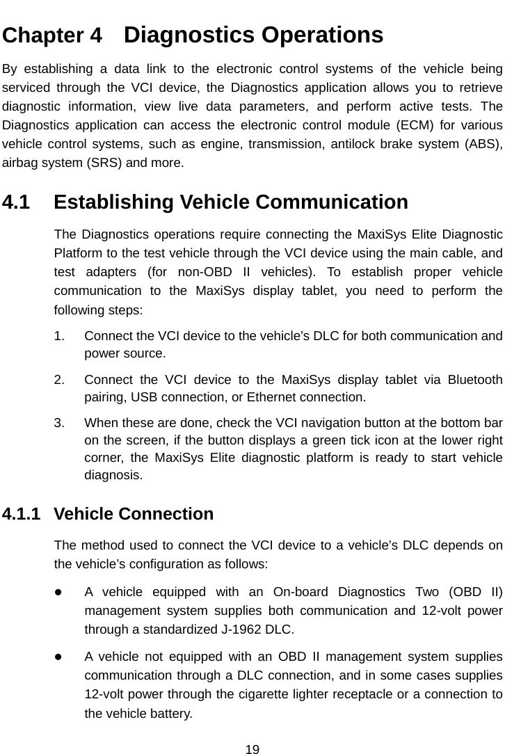    Chapter 4   Diagnostics Operations By establishing a data link to the electronic control systems of the vehicle being serviced through the VCI device, the Diagnostics application allows you to retrieve diagnostic information, view live data parameters, and perform active tests. The Diagnostics application can access the electronic control module (ECM) for various vehicle control systems, such as engine, transmission, antilock brake system (ABS), airbag system (SRS) and more. 4.1 Establishing Vehicle Communication The Diagnostics operations require connecting the MaxiSys Elite Diagnostic Platform to the test vehicle through the VCI device using the main cable, and test adapters (for non-OBD II vehicles). To establish proper  vehicle communication to the MaxiSys display tablet,  you need to perform  the following steps: 1. Connect the VCI device to the vehicle’s DLC for both communication and power source. 2. Connect the VCI device to the MaxiSys display tablet via Bluetooth pairing, USB connection, or Ethernet connection.   3. When these are done, check the VCI navigation button at the bottom bar on the screen, if the button displays a green tick icon at the lower right corner, the MaxiSys Elite diagnostic platform is ready to start vehicle diagnosis. 4.1.1 Vehicle Connection The method used to connect the VCI device to a vehicle’s DLC depends on the vehicle’s configuration as follows:  A vehicle equipped with an On-board Diagnostics Two (OBD II) management system supplies both communication and 12-volt power through a standardized J-1962 DLC.  A vehicle not equipped with an OBD II management system supplies communication through a DLC connection, and in some cases supplies 12-volt power through the cigarette lighter receptacle or a connection to the vehicle battery. 19  