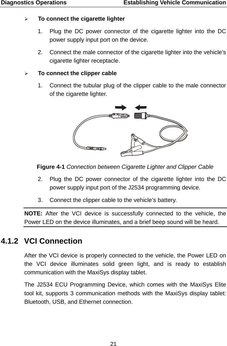 Diagnostics Operations    Establishing Vehicle Communication  To connect the cigarette lighter 1. Plug the DC power connector of the cigarette lighter into the DC power supply input port on the device. 2. Connect the male connector of the cigarette lighter into the vehicle’s cigarette lighter receptacle.  To connect the clipper cable   1. Connect the tubular plug of the clipper cable to the male connector of the cigarette lighter. Figure 4-1 Connection between Cigarette Lighter and Clipper Cable 2. Plug the DC power connector of the cigarette lighter into the DC power supply input port of the J2534 programming device. 3. Connect the clipper cable to the vehicle’s battery. NOTE:  After the VCI device  is successfully connected to the vehicle, the Power LED on the device illuminates, and a brief beep sound will be heard. 4.1.2 VCI Connection After the VCI device is properly connected to the vehicle, the Power LED on the VCI device illuminates solid green light, and is ready to establish communication with the MaxiSys display tablet. The J2534 ECU Programming Device, which comes with the MaxiSys Elite tool kit, supports 3 communication methods with the MaxiSys display tablet: Bluetooth, USB, and Ethernet connection.  21  