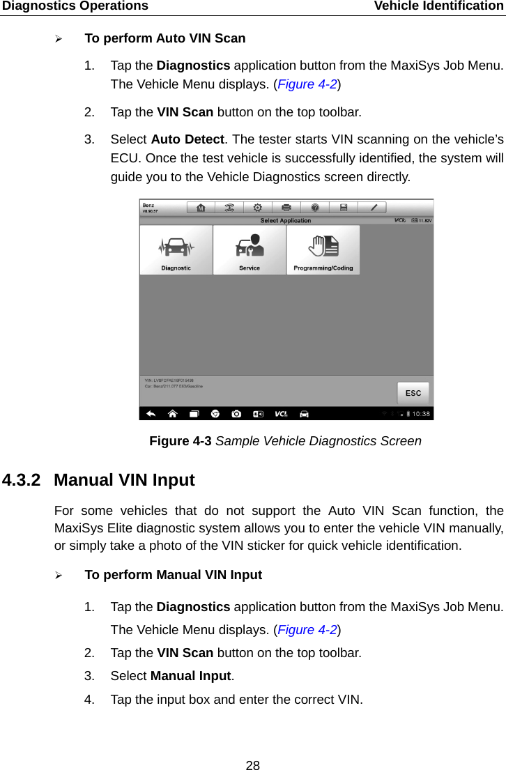 Diagnostics Operations    Vehicle Identification  To perform Auto VIN Scan 1. Tap the Diagnostics application button from the MaxiSys Job Menu. The Vehicle Menu displays. (Figure 4-2) 2. Tap the VIN Scan button on the top toolbar. 3. Select Auto Detect. The tester starts VIN scanning on the vehicle’s ECU. Once the test vehicle is successfully identified, the system will guide you to the Vehicle Diagnostics screen directly. Figure 4-3 Sample Vehicle Diagnostics Screen 4.3.2 Manual VIN Input For some vehicles that do not support the Auto VIN Scan function, the MaxiSys Elite diagnostic system allows you to enter the vehicle VIN manually, or simply take a photo of the VIN sticker for quick vehicle identification.  To perform Manual VIN Input 1. Tap the Diagnostics application button from the MaxiSys Job Menu. The Vehicle Menu displays. (Figure 4-2) 2. Tap the VIN Scan button on the top toolbar. 3. Select Manual Input. 4. Tap the input box and enter the correct VIN. 28  