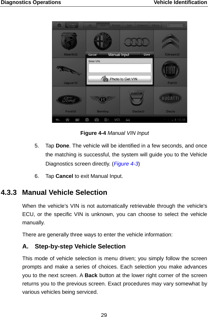 Diagnostics Operations    Vehicle Identification Figure 4-4 Manual VIN Input 5. Tap Done. The vehicle will be identified in a few seconds, and once the matching is successful, the system will guide you to the Vehicle Diagnostics screen directly. (Figure 4-3) 6. Tap Cancel to exit Manual Input. 4.3.3 Manual Vehicle Selection When the vehicle’s VIN is not automatically retrievable through the vehicle&apos;s ECU, or the specific VIN is unknown, you can choose to select the vehicle manually. There are generally three ways to enter the vehicle information: A. Step-by-step Vehicle Selection This mode of vehicle selection is menu driven; you simply follow the screen prompts and make a series of choices. Each selection you make advances you to the next screen. A Back button at the lower right corner of the screen returns you to the previous screen. Exact procedures may vary somewhat by various vehicles being serviced. 29  