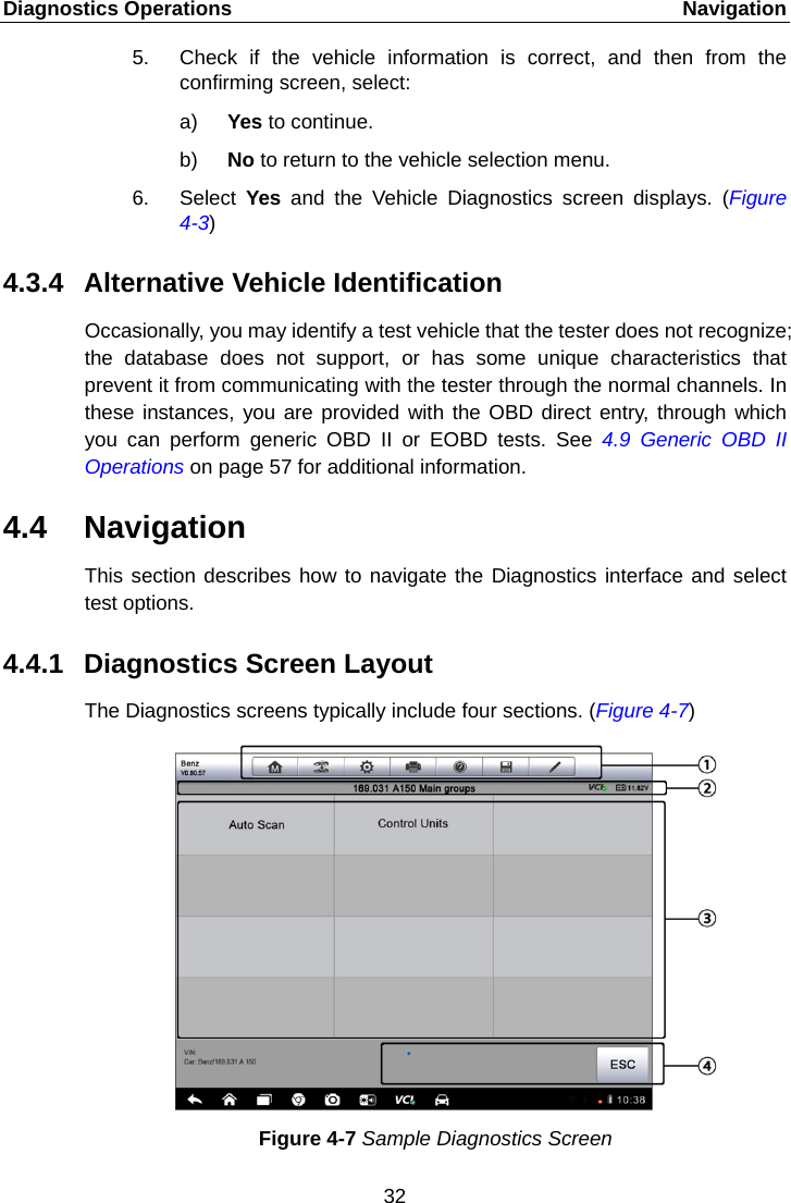 Diagnostics Operations    Navigation 5. Check if the vehicle information is correct, and then from the confirming screen, select: a) Yes to continue. b) No to return to the vehicle selection menu. 6. Select  Yes  and the Vehicle Diagnostics screen displays. (Figure 4-3) 4.3.4 Alternative Vehicle Identification Occasionally, you may identify a test vehicle that the tester does not recognize; the database does not support, or has some unique characteristics that prevent it from communicating with the tester through the normal channels. In these instances, you are provided with the OBD direct entry, through which you can perform generic OBD II or EOBD tests. See  4.9 Generic OBD II Operations on page 57 for additional information. 4.4 Navigation This section describes how to navigate the Diagnostics interface and select test options. 4.4.1 Diagnostics Screen Layout The Diagnostics screens typically include four sections. (Figure 4-7) Figure 4-7 Sample Diagnostics Screen 32  