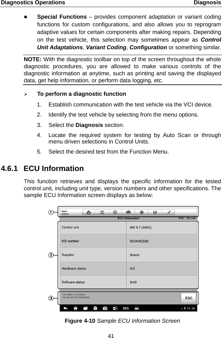Diagnostics Operations    Diagnosis  Special Functions – provides component adaptation or variant coding functions for custom configurations, and also allows you to reprogram adaptive values for certain components after making repairs. Depending on the test vehicle, this selection may sometimes appear as Control Unit Adaptations, Variant Coding, Configuration or something similar. NOTE: With the diagnostic toolbar on top of the screen throughout the whole diagnostic procedures, you are allowed to make various controls of the diagnostic information at anytime, such as printing and saving the displayed data, get help information, or perform data logging, etc.  To perform a diagnostic function 1. Establish communication with the test vehicle via the VCI device. 2. Identify the test vehicle by selecting from the menu options. 3. Select the Diagnosis section. 4. Locate the required system for testing by Auto Scan or through menu driven selections in Control Units. 5. Select the desired test from the Function Menu. 4.6.1 ECU Information This function retrieves and displays the specific information for the tested control unit, including unit type, version numbers and other specifications. The sample ECU Information screen displays as below: Figure 4-10 Sample ECU Information Screen 41  