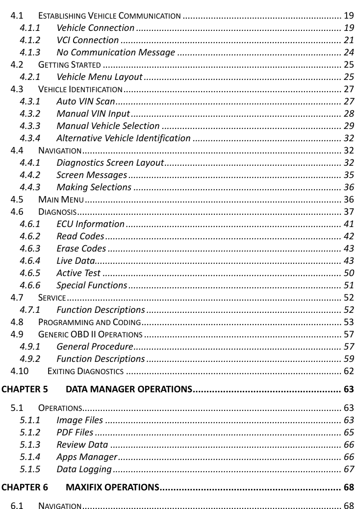    4.1 ESTABLISHING VEHICLE COMMUNICATION .............................................................. 19 4.1.1 Vehicle Connection ................................................................................ 19 4.1.2 VCI Connection ...................................................................................... 21 4.1.3 No Communication Message ................................................................ 24 4.2 GETTING STARTE D ............................................................................................. 25 4.2.1 Vehicle Menu Layout ............................................................................. 25 4.3 VEHICLE IDENTIFICATION ..................................................................................... 27 4.3.1 Auto VIN Scan ........................................................................................ 27 4.3.2 Manual VIN Input .................................................................................. 28 4.3.3 Manual Vehicle Selection ...................................................................... 29 4.3.4 Alternative Vehicle Identification .......................................................... 32 4.4 NAVIGATION ..................................................................................................... 32 4.4.1 Diagnostics Screen Layout ..................................................................... 32 4.4.2 Screen Messages ................................................................................... 35 4.4.3 Making Selections ................................................................................. 36 4.5 MAIN MENU .................................................................................................... 36 4.6 DIAGNOSIS ....................................................................................................... 37 4.6.1 ECU Information .................................................................................... 41 4.6.2 Read Codes ............................................................................................ 42 4.6.3 Erase Codes ........................................................................................... 43 4.6.4 Live Data ................................................................................................ 43 4.6.5 Active Test ............................................................................................. 50 4.6.6 Special Functions ................................................................................... 51 4.7 SERVICE ........................................................................................................... 52 4.7.1 Function Descriptions ............................................................................ 52 4.8 PROGRAMMING AND CODING .............................................................................. 53 4.9 GENERIC OBD II OPERATIONS ............................................................................. 57 4.9.1 General Procedure ................................................................................. 57 4.9.2 Function Descriptions ............................................................................ 59 4.10 EXITING DIAGNOSTICS .................................................................................... 62 CHAPTER 5 DATA MANAGER OPERATIONS ...................................................... 63 5.1 OPERATIONS..................................................................................................... 63 5.1.1 Image Files ............................................................................................ 63 5.1.2 PDF Files ................................................................................................ 65 5.1.3 Review Data .......................................................................................... 66 5.1.4 Apps Manager ....................................................................................... 66 5.1.5 Data Logging ......................................................................................... 67 CHAPTER 6 MAXIFIX OPERATIONS .................................................................. 68 6.1 NAVIGATION ..................................................................................................... 68   