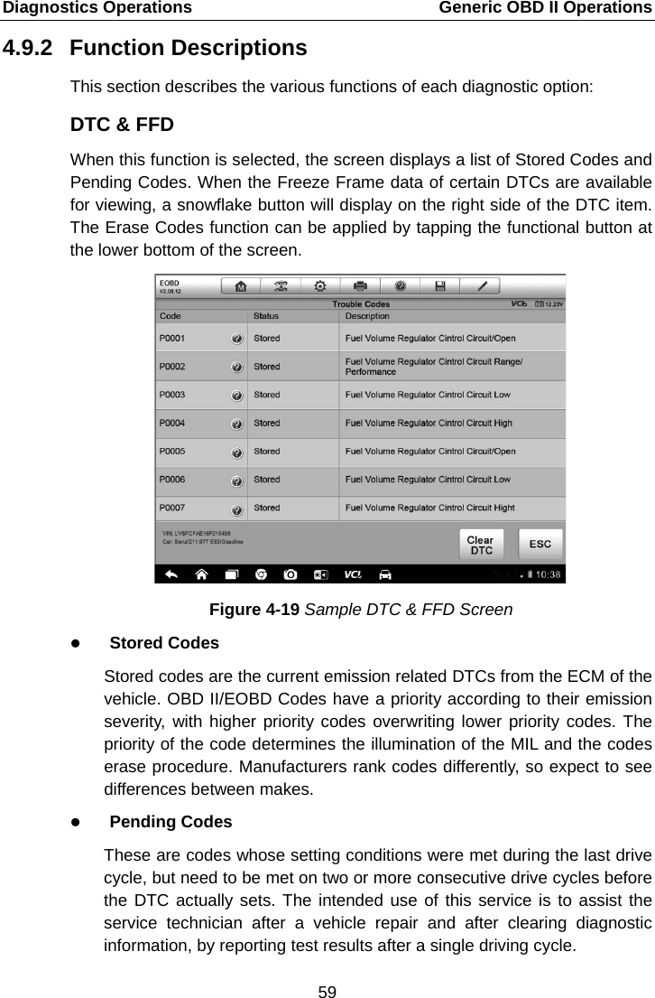 Diagnostics Operations    Generic OBD II Operations 4.9.2 Function Descriptions This section describes the various functions of each diagnostic option: DTC &amp; FFD When this function is selected, the screen displays a list of Stored Codes and Pending Codes. When the Freeze Frame data of certain DTCs are available for viewing, a snowflake button will display on the right side of the DTC item. The Erase Codes function can be applied by tapping the functional button at the lower bottom of the screen. Figure 4-19 Sample DTC &amp; FFD Screen  Stored Codes Stored codes are the current emission related DTCs from the ECM of the vehicle. OBD II/EOBD Codes have a priority according to their emission severity, with higher priority codes overwriting lower priority codes. The priority of the code determines the illumination of the MIL and the codes erase procedure. Manufacturers rank codes differently, so expect to see differences between makes.  Pending Codes These are codes whose setting conditions were met during the last drive cycle, but need to be met on two or more consecutive drive cycles before the DTC actually sets. The intended use of this service is to assist the service technician after a vehicle repair and after clearing diagnostic information, by reporting test results after a single driving cycle. 59  