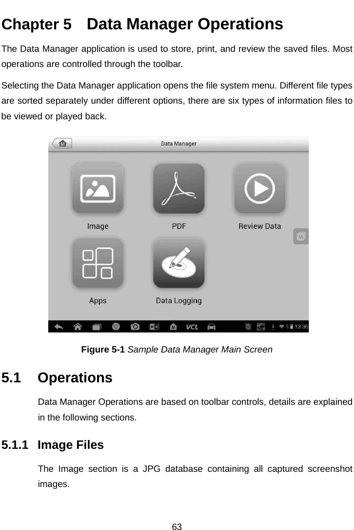   Chapter 5   Data Manager Operations The Data Manager application is used to store, print, and review the saved files. Most operations are controlled through the toolbar. Selecting the Data Manager application opens the file system menu. Different file types are sorted separately under different options, there are six types of information files to be viewed or played back. Figure 5-1 Sample Data Manager Main Screen 5.1 Operations Data Manager Operations are based on toolbar controls, details are explained in the following sections. 5.1.1 Image Files The Image section is a JPG database containing all captured screenshot images. 63  