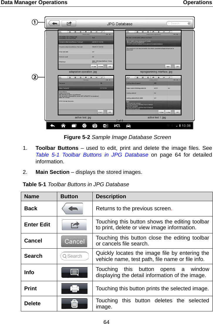 Data Manager Operations    Operations Figure 5-2 Sample Image Database Screen 1. Toolbar Buttons – used to edit, print and delete the image files. See Table  5-1  Toolbar Buttons in JPG Database on page 64 for detailed information. 2. Main Section – displays the stored images. Table 5-1 Toolbar Buttons in JPG Database Name  Button  Description Back  Returns to the previous screen.   Enter Edit  Touching this button shows the editing toolbar to print, delete or view image information. Cancel  Touching this button close the editing toolbar or cancels file search. Search  Quickly locates the image file by entering the vehicle name, test path, file name or file info. Info  Touching this button opens a window displaying the detail information of the image. Print  Touching this button prints the selected image. Delete  Touching this button deletes the selected image. 64  