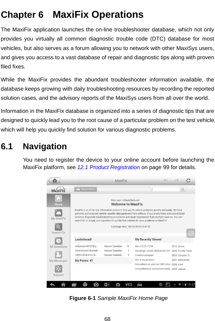    Chapter 6   MaxiFix Operations The MaxiFix application launches the on-line troubleshooter database, which not only provides you virtually all common diagnostic trouble code (DTC) database for most vehicles, but also serves as a forum allowing you to network with other MaxiSys users, and gives you access to a vast database of repair and diagnostic tips along with proven filed fixes. While the MaxiFix  provides the abundant troubleshooter information available, the database keeps growing with daily troubleshooting resources by recording the reported solution cases, and the advisory reports of the MaxiSys users from all over the world. Information in the MaxiFix database is organized into a series of diagnostic tips that are designed to quickly lead you to the root cause of a particular problem on the test vehicle, which will help you quickly find solution for various diagnostic problems. 6.1 Navigation You need to register the device to your online account before launching the MaxiFix platform, see 12.1 Product Registration on page 99 for details. Figure 6-1 Sample MaxiFix Home Page 68  