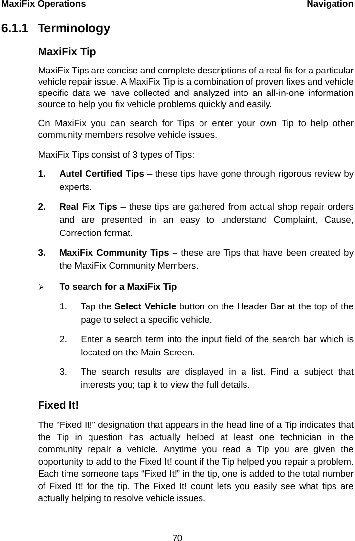 MaxiFix Operations    Navigation 6.1.1 Terminology MaxiFix Tip MaxiFix Tips are concise and complete descriptions of a real fix for a particular vehicle repair issue. A MaxiFix Tip is a combination of proven fixes and vehicle specific data we have collected and analyzed into an all-in-one  information source to help you fix vehicle problems quickly and easily. On MaxiFix you can search for Tips or enter your own Tip to help other community members resolve vehicle issues. MaxiFix Tips consist of 3 types of Tips:   1. Autel Certified Tips – these tips have gone through rigorous review by experts. 2. Real Fix Tips – these tips are gathered from actual shop repair orders and are presented in an easy to understand Complaint, Cause, Correction format. 3. MaxiFix Community Tips – these are Tips that have been created by the MaxiFix Community Members.  To search for a MaxiFix Tip 1. Tap the Select Vehicle button on the Header Bar at the top of the page to select a specific vehicle. 2. Enter a search term into the input field of the search bar which is located on the Main Screen. 3. The search results are displayed in a list. Find a subject that interests you; tap it to view the full details. Fixed It! The “Fixed It!” designation that appears in the head line of a Tip indicates that the Tip in question has actually helped at least one technician in the community repair a vehicle. Anytime you read a Tip you are given the opportunity to add to the Fixed It! count if the Tip helped you repair a problem. Each time someone taps “Fixed It!” in the tip, one is added to the total number of Fixed It! for the tip. The Fixed It! count lets you easily see what tips are actually helping to resolve vehicle issues. 70  