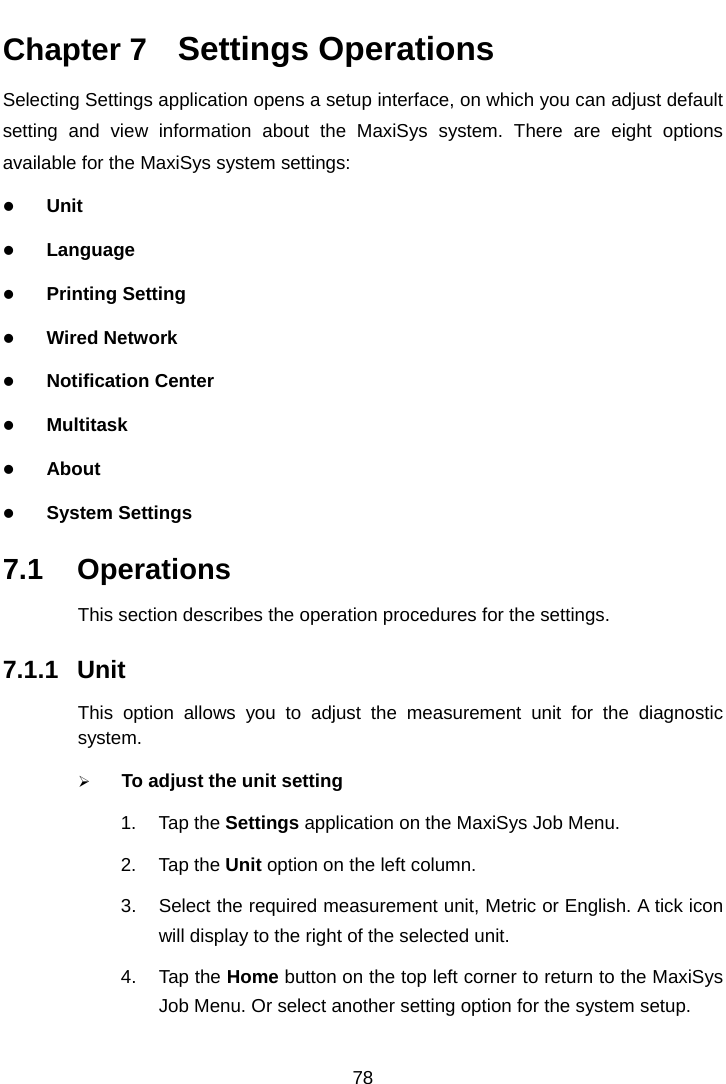    Chapter 7   Settings Operations Selecting Settings application opens a setup interface, on which you can adjust default setting and view information about the MaxiSys system. There are eight options available for the MaxiSys system settings:  Unit  Language  Printing Setting  Wired Network  Notification Center  Multitask  About  System Settings 7.1 Operations This section describes the operation procedures for the settings. 7.1.1 Unit This option allows you to adjust the measurement unit for the diagnostic system.  To adjust the unit setting 1. Tap the Settings application on the MaxiSys Job Menu. 2. Tap the Unit option on the left column. 3. Select the required measurement unit, Metric or English. A tick icon will display to the right of the selected unit. 4. Tap the Home button on the top left corner to return to the MaxiSys Job Menu. Or select another setting option for the system setup. 78  