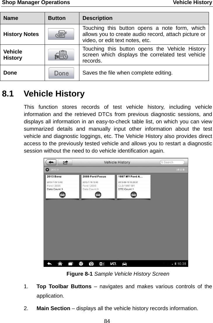 Shop Manager Operations    Vehicle History Name  Button  Description History Notes  Touching this button opens a note form, which allows you to create audio record, attach picture or video, or edit text notes, etc. Vehicle History  Touching this button opens the Vehicle History screen which displays the correlated test vehicle records. Done  Saves the file when complete editing. 8.1 Vehicle History This function stores records of test vehicle history, including vehicle information and the retrieved DTCs from previous diagnostic sessions, and displays all information in an easy-to-check table list, on which you can view summarized  details and manually input other information about the test vehicle and diagnostic loggings, etc. The Vehicle History also provides direct access to the previously tested vehicle and allows you to restart a diagnostic session without the need to do vehicle identification again. Figure 8-1 Sample Vehicle History Screen 1. Top Toolbar Buttons – navigates and makes  various controls of the application. 2. Main Section – displays all the vehicle history records information. 84  