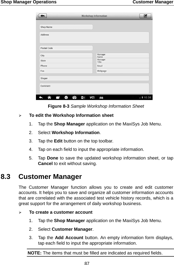 Shop Manager Operations    Customer Manager Figure 8-3 Sample Workshop Information Sheet  To edit the Workshop Information sheet 1. Tap the Shop Manager application on the MaxiSys Job Menu. 2. Select Workshop Information. 3. Tap the Edit button on the top toolbar. 4. Tap on each field to input the appropriate information. 5. Tap Done to save the updated workshop information sheet, or tap Cancel to exit without saving. 8.3 Customer Manager The Customer Manager function allows you to create and edit customer accounts. It helps you to save and organize all customer information accounts that are correlated with the associated test vehicle history records, which is a great support for the arrangement of daily workshop business.  To create a customer account 1. Tap the Shop Manager application on the MaxiSys Job Menu. 2. Select Customer Manager. 3. Tap the Add Account button. An empty information form displays, tap each field to input the appropriate information. NOTE: The items that must be filled are indicated as required fields. 87  