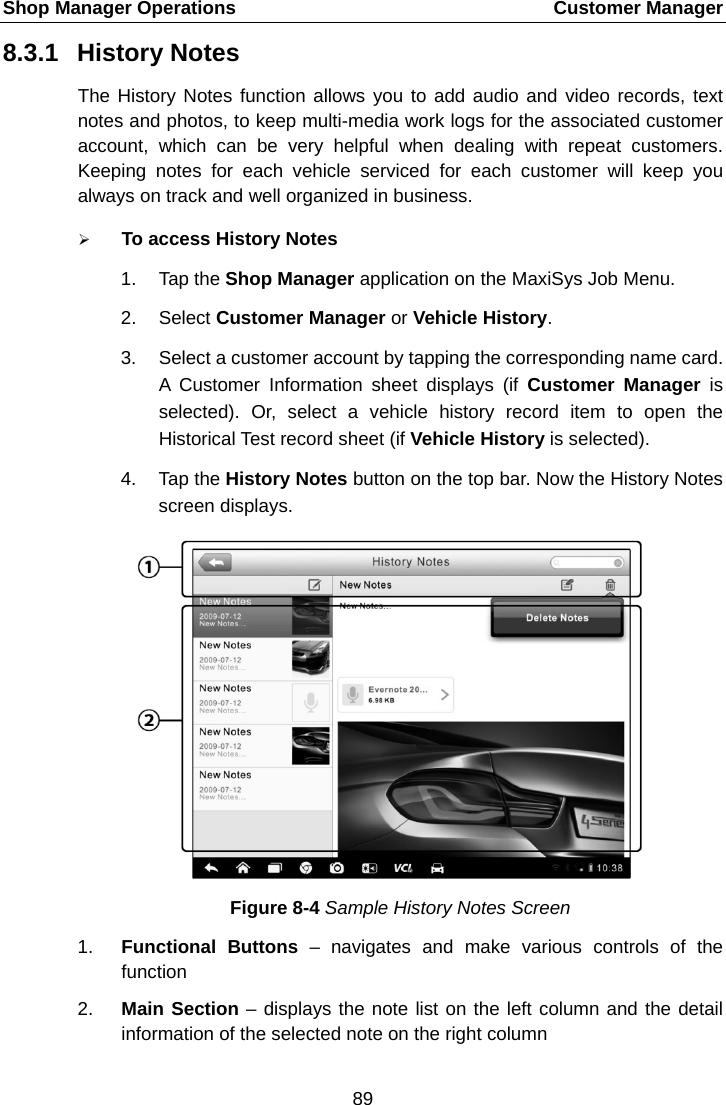 Shop Manager Operations    Customer Manager 8.3.1 History Notes The History Notes function allows you to add audio and video records, text notes and photos, to keep multi-media work logs for the associated customer account, which can be very helpful when dealing with repeat customers. Keeping notes for each vehicle serviced for each customer will keep you always on track and well organized in business.  To access History Notes 1. Tap the Shop Manager application on the MaxiSys Job Menu. 2. Select Customer Manager or Vehicle History. 3. Select a customer account by tapping the corresponding name card. A Customer Information sheet displays (if Customer Manager is selected). Or, select a vehicle history record item to open the Historical Test record sheet (if Vehicle History is selected). 4. Tap the History Notes button on the top bar. Now the History Notes screen displays. Figure 8-4 Sample History Notes Screen 1. Functional Buttons – navigates and make various controls of the function 2. Main Section – displays the note list on the left column and the detail information of the selected note on the right column 89  