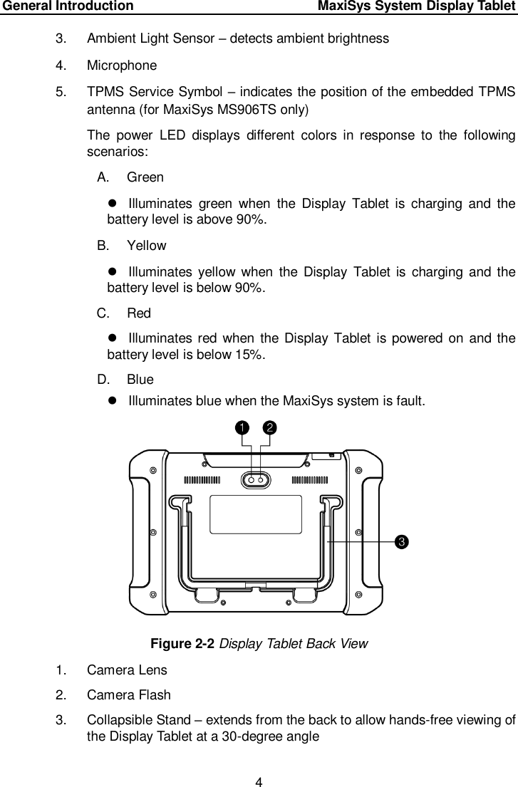 General Introduction    MaxiSys System Display Tablet 4  3.  Ambient Light Sensor – detects ambient brightness 4.  Microphone   5.  TPMS Service Symbol – indicates the position of the embedded TPMS antenna (for MaxiSys MS906TS only) The  power  LED  displays  different  colors  in  response  to  the  following scenarios: A.  Green   Illuminates  green  when  the  Display  Tablet  is  charging  and  the battery level is above 90%.   B.  Yellow   Illuminates yellow when  the Display  Tablet  is  charging and  the battery level is below 90%.   C.  Red   Illuminates red  when the Display Tablet  is powered on and the battery level is below 15%. D.  Blue     Illuminates blue when the MaxiSys system is fault.  Figure 2-2 Display Tablet Back View 1.  Camera Lens 2.  Camera Flash 3.  Collapsible Stand – extends from the back to allow hands-free viewing of the Display Tablet at a 30-degree angle 