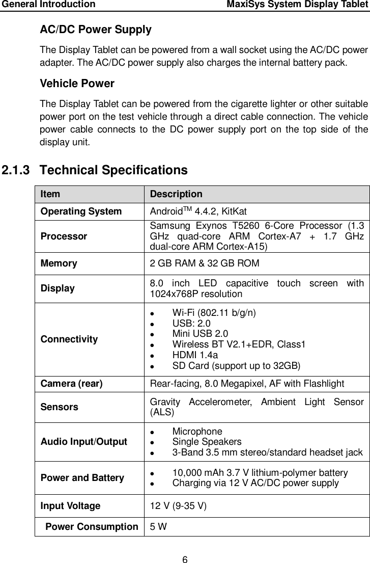 General Introduction      MaxiSys System Display Tablet 6  AC/DC Power Supply The Display Tablet can be powered from a wall socket using the AC/DC power adapter. The AC/DC power supply also charges the internal battery pack. Vehicle Power The Display Tablet can be powered from the cigarette lighter or other suitable power port on the test vehicle through a direct cable connection. The vehicle power  cable  connects to  the  DC  power  supply  port on  the  top  side  of  the display unit. 2.1.3  Technical Specifications Item Description Operating System AndroidTM 4.4.2, KitKat Processor Samsung  Exynos  T5260  6-Core  Processor  (1.3 GHz  quad-core  ARM  Cortex-A7  +  1.7  GHz dual-core ARM Cortex-A15) Memory 2 GB RAM &amp; 32 GB ROM Display 8.0  inch  LED  capacitive  touch  screen  with 1024x768P resolution Connectivity  Wi-Fi (802.11 b/g/n)  USB: 2.0  Mini USB 2.0  Wireless BT V2.1+EDR, Class1  HDMI 1.4a  SD Card (support up to 32GB) Camera (rear) Rear-facing, 8.0 Megapixel, AF with Flashlight Sensors Gravity  Accelerometer,  Ambient  Light  Sensor (ALS) Audio Input/Output  Microphone  Single Speakers  3-Band 3.5 mm stereo/standard headset jack Power and Battery  10,000 mAh 3.7 V lithium-polymer battery  Charging via 12 V AC/DC power supply Input Voltage 12 V (9-35 V) Power Consumption 5 W 