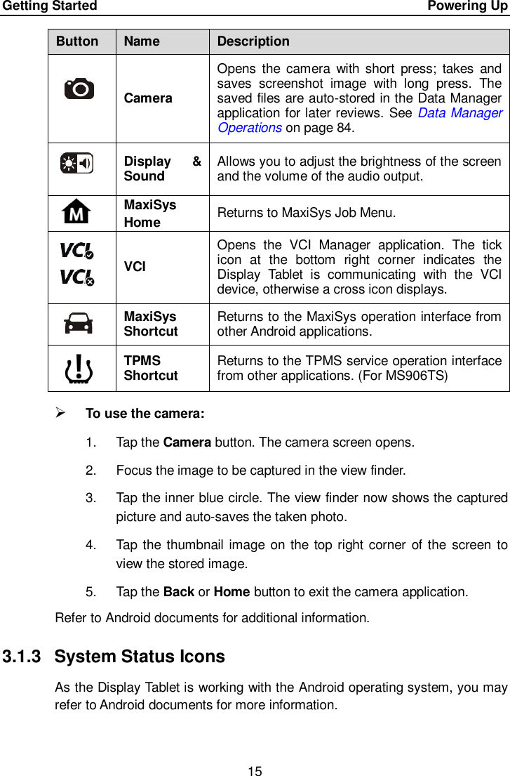 Getting Started      Powering Up 15  Button Name Description  Camera Opens the  camera  with short  press;  takes  and saves  screenshot  image  with  long  press.  The saved files are auto-stored in the Data Manager application for later reviews. See Data Manager Operations on page 84.  Display  &amp; Sound Allows you to adjust the brightness of the screen and the volume of the audio output.  MaxiSys Home Returns to MaxiSys Job Menu.  VCI Opens  the  VCI  Manager  application.  The  tick icon  at  the  bottom  right  corner  indicates  the Display  Tablet  is  communicating  with  the  VCI device, otherwise a cross icon displays.  MaxiSys Shortcut Returns to the MaxiSys operation interface from other Android applications.  TPMS Shortcut Returns to the TPMS service operation interface from other applications. (For MS906TS)  To use the camera: 1.  Tap the Camera button. The camera screen opens. 2.  Focus the image to be captured in the view finder. 3.  Tap the inner blue circle. The view finder now shows the captured picture and auto-saves the taken photo. 4.  Tap the thumbnail image on the top right corner  of the  screen to view the stored image. 5.  Tap the Back or Home button to exit the camera application. Refer to Android documents for additional information. 3.1.3  System Status Icons As the Display Tablet is working with the Android operating system, you may refer to Android documents for more information. 