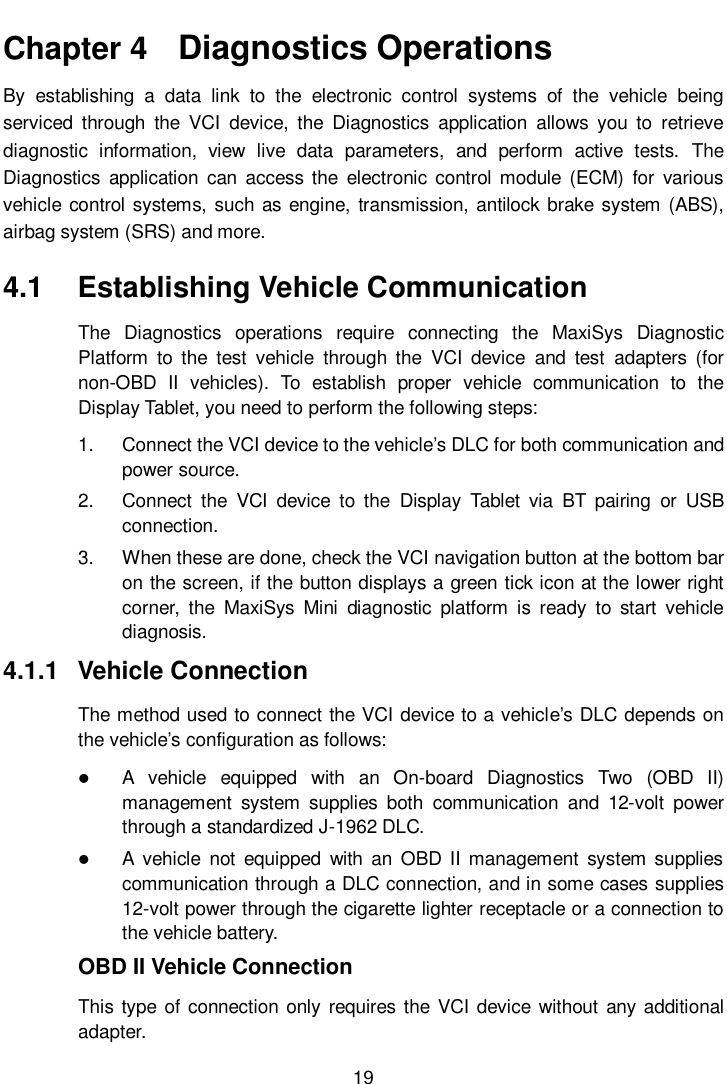       19  Chapter 4   Diagnostics Operations By  establishing  a  data  link  to  the  electronic  control  systems  of  the  vehicle  being serviced  through  the  VCI  device,  the  Diagnostics  application  allows  you  to  retrieve diagnostic  information,  view  live  data  parameters,  and  perform  active  tests.  The Diagnostics  application  can  access  the  electronic  control  module  (ECM)  for  various vehicle control systems, such as engine, transmission, antilock brake system (ABS), airbag system (SRS) and more. 4.1  Establishing Vehicle Communication The  Diagnostics  operations  require  connecting  the  MaxiSys  Diagnostic Platform  to  the  test  vehicle  through  the  VCI  device  and  test  adapters  (for non-OBD  II  vehicles).  To  establish  proper  vehicle  communication  to  the Display Tablet, you need to perform the following steps: 1.  Connect the VCI device to the vehicle’s DLC for both communication and power source. 2.  Connect  the  VCI  device  to  the  Display  Tablet  via  BT  pairing  or  USB connection. 3.  When these are done, check the VCI navigation button at the bottom bar on the screen, if the button displays a green tick icon at the lower right corner,  the  MaxiSys  Mini  diagnostic  platform  is  ready  to  start  vehicle diagnosis. 4.1.1  Vehicle Connection The method used to connect the VCI device to a vehicle’s DLC depends on the vehicle’s configuration as follows:  A  vehicle  equipped  with  an  On-board  Diagnostics  Two  (OBD  II) management  system  supplies  both  communication  and  12-volt  power through a standardized J-1962 DLC.  A  vehicle  not  equipped  with  an  OBD  II management  system  supplies communication through a DLC connection, and in some cases supplies 12-volt power through the cigarette lighter receptacle or a connection to the vehicle battery. OBD II Vehicle Connection This type of connection only requires the VCI device without  any additional adapter. 