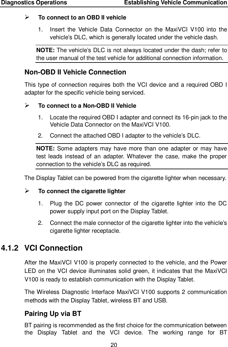 Diagnostics Operations    Establishing Vehicle Communication 20   To connect to an OBD II vehicle 1.  Insert  the  Vehicle  Data  Connector  on  the  MaxiVCI  V100 into  the vehicle’s DLC, which is generally located under the vehicle dash. NOTE: The vehicle’s DLC is not always located under the dash; refer to the user manual of the test vehicle for additional connection information. Non-OBD II Vehicle Connection This type of connection requires both the VCI device and a required OBD I adapter for the specific vehicle being serviced.  To connect to a Non-OBD II Vehicle 1.  Locate the required OBD I adapter and connect its 16-pin jack to the Vehicle Data Connector on the MaxiVCI V100. 2.  Connect the attached OBD I adapter to the vehicle’s DLC. NOTE: Some adapters may have more than one adapter or may have test leads instead of  an  adapter. Whatever  the  case,  make the  proper connection to the vehicle’s DLC as required. The Display Tablet can be powered from the cigarette lighter when necessary.  To connect the cigarette lighter 1.  Plug the  DC  power  connector  of  the  cigarette  lighter into the  DC power supply input port on the Display Tablet. 2.  Connect the male connector of the cigarette lighter into the vehicle’s cigarette lighter receptacle. 4.1.2  VCI Connection After the MaxiVCI V100 is properly connected to the vehicle, and the Power LED on the VCI device illuminates solid green, it indicates that the MaxiVCI V100 is ready to establish communication with the Display Tablet. The Wireless Diagnostic Interface MaxiVCI V100 supports 2 communication methods with the Display Tablet, wireless BT and USB. Pairing Up via BT BT pairing is recommended as the first choice for the communication between the  Display  Tablet  and  the  VCI  device.  The  working  range  for  BT 